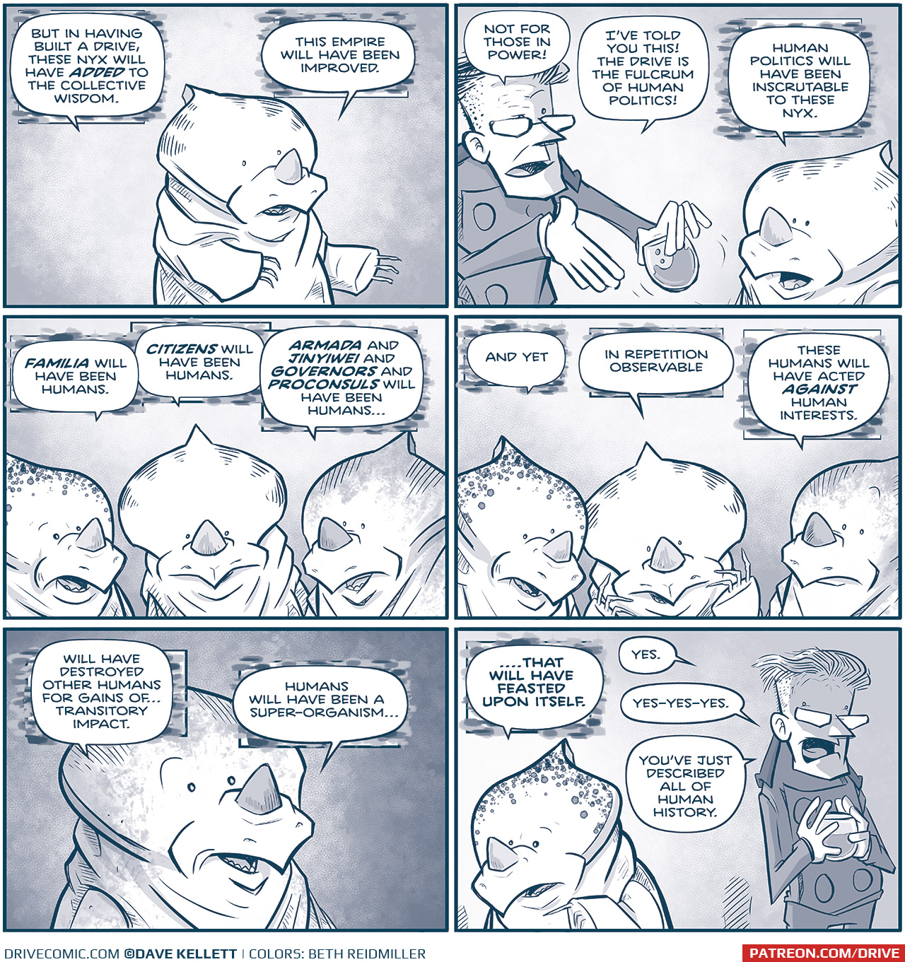 Panel 1:â€¨NYX 1: "But in having built a Drive, these NYX will have adapted to the collective wisdom."â€¨"This empire will have been improved."
Panel 2:â€¨PROCONSUL, motioning while holding a glass of wine: "Not for those in power!"â€¨ "Iâ€™ve told you this! The Drive is the fulcrum of human politics! â€œ
NYX 1: â€œHuman politics will have been inscrutable to these NYX."
Panel 3:â€¨NYX 3: "Familia will have been humans..."â€¨NYX 1: "Citizens will have been humans..."â€¨NYX 2: "Armada and Jinyiwei and governors and proconsuls will have been humans..."
Panel 4:â€¨NYX 3: "And yet
NYX 1: â€œIn repetition observable..."â€¨NYX 2: "...these humans will have acted against human interests."
Panel 5:â€¨NYX 2: "...will have destroyed other humans for gains of... transitory impact."â€¨"Humans will have been a super-organism..."
Panel 6:â€¨NYX 3: "...that will have feasted upon itself."â€¨PROCONSUL (looking exasperated in shadow, still holding his drink): "Yes."â€¨"Yes-yes-yes. Youâ€™ve just described all of human history."

Want to read the full story? Join us at Patreon.com/drive for the FULL Tales of the Drive archives, art giveaways, fun community, and more! DRIVE copyright Dave Kellett. Colors by Beth Reidmiller
