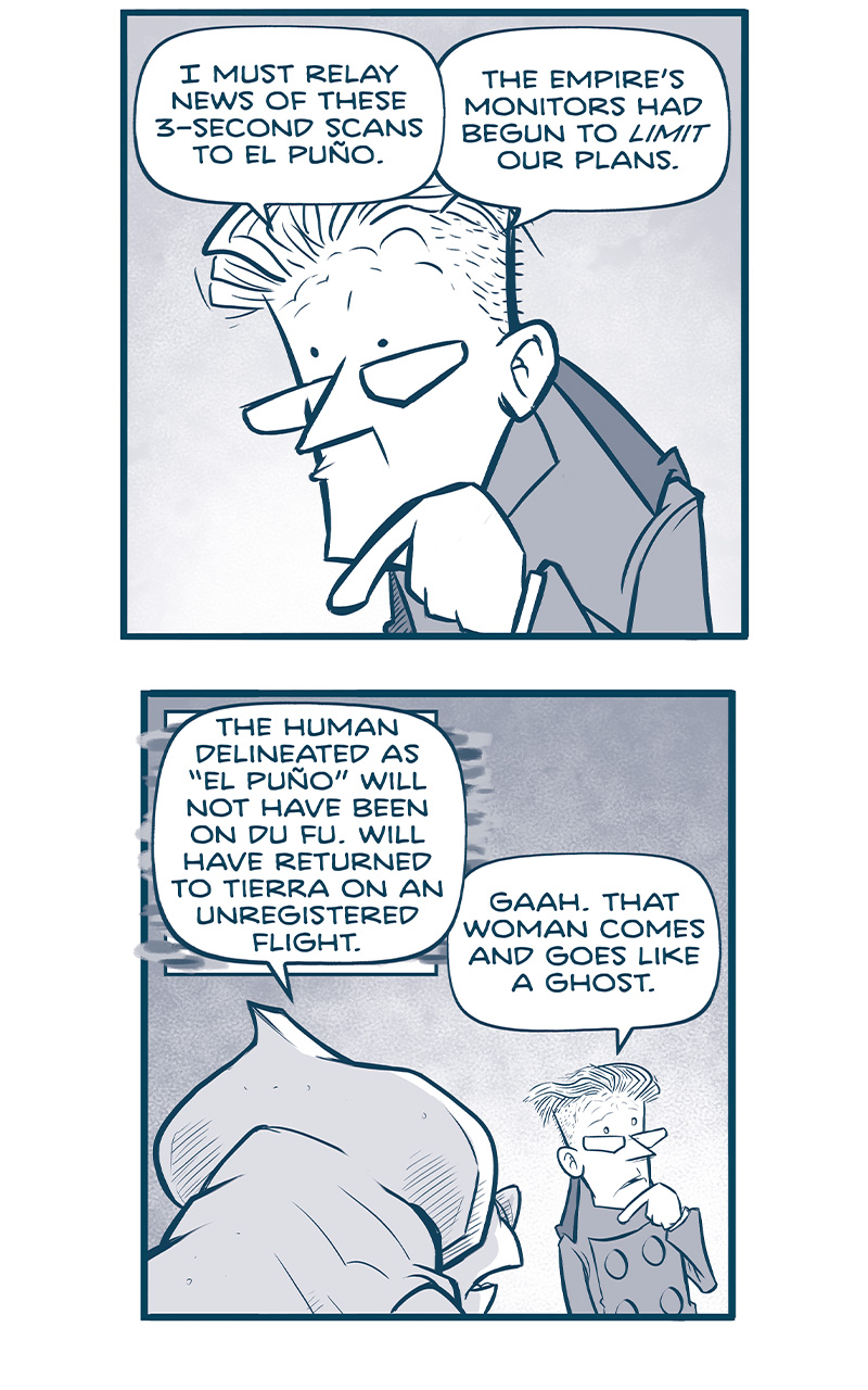Panel 1:â€¨(PROCONSUL, a stern-looking man, is speaking, hand to his chin in thought.)â€¨PROCONSUL: I must relay news of these 3-second scans to El PuÃ±o. The Empireâ€™s monitors had begun to limit our plans.
Panel 2:â€¨(From behind, a NYX, an alien with a rhino-like appearance, responds to PROCONSUL.)â€¨NYX: The human delineated as â€œEl PuÃ±oâ€ will not have been on Du Fu, but will have returned to Tierra on an unregistered flight.â€¨PROCONSUL: Gaah. That woman comes and goes like a ghost.
Panel 3:â€¨(Close up on PROCONSUL)â€¨PROCONSUL: But that leaves me with a problem: I cannot call her on the Cruz relays. That system is riddled with spies and the servants of spies.
Panel 4:â€¨(PROCONSUL in silhouette)â€¨PROCONSUL: And I cannot travel to Tierra. I havenâ€™t returned in years! My cousins would be instantly suspicious.
Panel 5:â€¨(NYX leans forward, presenting a solution.)â€¨NYX: This Governor will have forgotten. These Nyx will have provided El PuÃ±o with a quantum-paired communicator.
Panel 6:â€¨(PROCONSUL points dramatically as NYX explains further.)â€¨NYX: The single photon container here will have already been entangled with another, on her device. They will have sung together, when one will have sung alone.
Panel 7:â€¨(PROCONSUL excitedly holding the device.)â€¨PROCONSUL: OH! OH-OH-OH! Yes! I will message her now. Yes-yes-yes! Such brilliance!
Panel 8:â€¨(Scene shifts to TIERRA, where El PuÃ±o is at a public event. She stands amongst a crowd in front front of a banner that reads â€œGuangzhou shipyards proudly welcomes his majesty to the NINTH FLEET LAUNCH. The emperor holds a champagne bottle, about to christen the ship, but he is interrupted byâ€¦â€¨A device making sounds on EL PUÃ‘O: Yes-yes-yes! Such brilliance!â€¨â€¨EMPEROR: Did you say something, PuÃ±o?
â€”â€”
Want to read the full story? Join us at Patreon.com/drive for the FULL Tales of the Drive archives, art giveaways, fun community, and more! DRIVE copyright Dave Kellett. Colors by Beth Reidmiller
