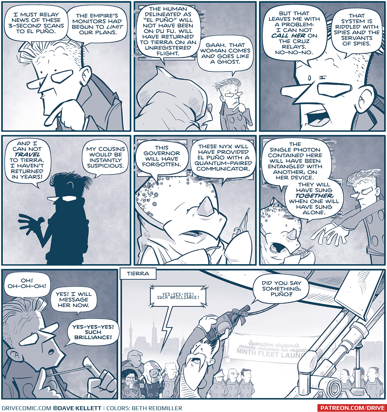 Panel 1:â€¨(PROCONSUL, a stern-looking man, is speaking, hand to his chin in thought.)â€¨PROCONSUL: I must relay news of these 3-second scans to El PuÃ±o. The Empireâ€™s monitors had begun to limit our plans.
Panel 2:â€¨(From behind, a NYX, an alien with a rhino-like appearance, responds to PROCONSUL.)â€¨NYX: The human delineated as â€œEl PuÃ±oâ€ will not have been on Du Fu, but will have returned to Tierra on an unregistered flight.â€¨PROCONSUL: Gaah. That woman comes and goes like a ghost.
Panel 3:â€¨(Close up on PROCONSUL)â€¨PROCONSUL: But that leaves me with a problem: I cannot call her on the Cruz relays. That system is riddled with spies and the servants of spies.
Panel 4:â€¨(PROCONSUL in silhouette)â€¨PROCONSUL: And I cannot travel to Tierra. I havenâ€™t returned in years! My cousins would be instantly suspicious.
Panel 5:â€¨(NYX leans forward, presenting a solution.)â€¨NYX: This Governor will have forgotten. These Nyx will have provided El PuÃ±o with a quantum-paired communicator.
Panel 6:â€¨(PROCONSUL points dramatically as NYX explains further.)â€¨NYX: The single photon container here will have already been entangled with another, on her device. They will have sung together, when one will have sung alone.
Panel 7:â€¨(PROCONSUL excitedly holding the device.)â€¨PROCONSUL: OH! OH-OH-OH! Yes! I will message her now. Yes-yes-yes! Such brilliance!
Panel 8:â€¨(Scene shifts to TIERRA, where El PuÃ±o is at a public event. She stands amongst a crowd in front front of a banner that reads â€œGuangzhou shipyards proudly welcomes his majesty to the NINTH FLEET LAUNCH. The emperor holds a champagne bottle, about to christen the ship, but he is interrupted byâ€¦â€¨A device making sounds on EL PUÃ‘O: Yes-yes-yes! Such brilliance!â€¨â€¨EMPEROR: Did you say something, PuÃ±o?
â€”â€”
Want to read the full story? Join us at Patreon.com/drive for the FULL Tales of the Drive archives, art giveaways, fun community, and more! DRIVE copyright Dave Kellett. Colors by Beth Reidmiller