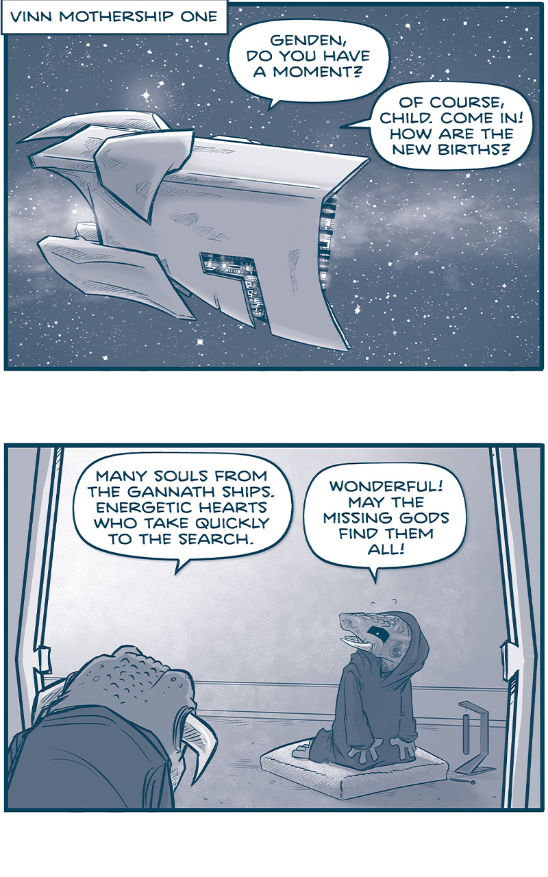PANEL 1: NARRATION BOX: â€œVINN MOTHERSHIP ONEâ€ This panel show s a space scene, with stars and a galactic cloud. A large ship, seen from the side, hovers. â€œGenden, do you have a moment?â€ â€œOf course, child. Come in! How are the new births?â€ PANEL 2: GENDEN, an armadillo-like creature with tusks and a hooded cloak, kneels on a pillow with a chime on the ground, indicating they were meditating. A toad-like creature with horns pointing to the ground coming out from the side of his head, peaks in from the door frame. TOAD VINN: Many souls from he gannets ships. Energetic hearts who take quickly to the search. GENDEN: Wonderful! May the missing gods find them all! PANEL 3: Close up on TOAD VINN. He looks worried. â€œBut there areâ€¦NEW GIFTSâ€¦among them.â€ PANEL 4: GENDEN stands up behind TOAD VINN. TOAD VINN looks back, perplexed. GENDEN: Well, well, WELL! Itâ€™s been a while since new souls brought new gifts. How lovely! TOAD VINN: But perhapsâ€¦NOT SO LOVELY. Itâ€™s taking many of us extra time to incorporate these gifts into our lives. PANEL 5: Close up on GENDEN, their eyes tightly shut. â€œThe missing gods grant us nothing we canâ€™t handle. As these gifts begin to spread among the vinn, we Willa dart, as we always do.â€ PANEL 6: TOAD VINN holds up his hands, trying to explain. GENDEN stands next to him. TOAD VINN: But thatâ€™s just it, Genden, None of us know quiteâ€¦how toâ€¦handle this? GENDEN: Well OUT WITH IT, child! What new gifts did the gannets bring with them? PANEL 7: All white panel. TOAD VINN, with eyes closed, using his mind: â€œTelepathy.â€ GENDEN is shocked.