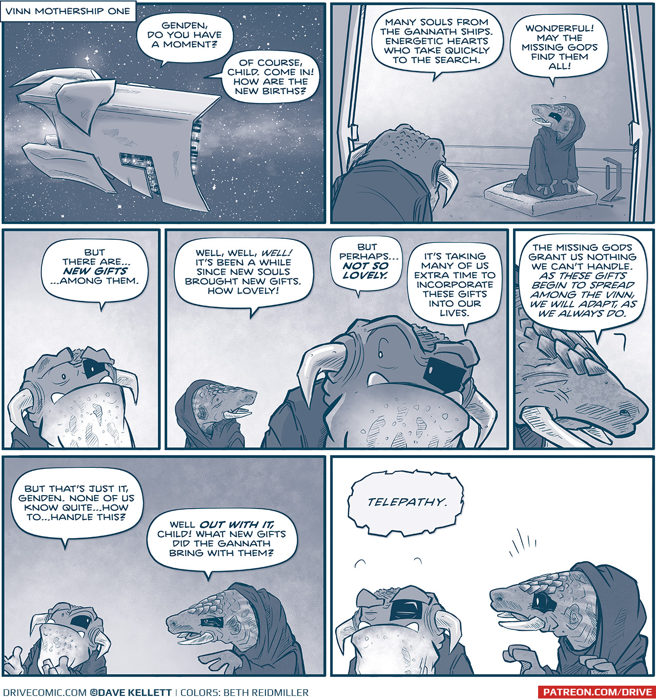PANEL 1:
NARRATION BOX: â€œVINN MOTHERSHIP ONEâ€
This panel show s a space scene, with stars and a galactic cloud. A large ship, seen from the side, hovers.
â€œGenden, do you have a moment?â€
â€œOf course, child. Come in! How are the new births?â€

PANEL 2:
GENDEN, an armadillo-like creature with tusks and a hooded cloak, kneels on a pillow with a chime on the ground, indicating they were meditating. A toad-like creature with horns pointing to the ground coming out from the side of his head, peaks in from the door frame.
TOAD VINN: Many souls from he gannets ships. Energetic hearts who take quickly to the search.
GENDEN: Wonderful! May the missing gods find them all!

PANEL 3: Close up on TOAD VINN. He looks worried.
â€œBut there areâ€¦NEW GIFTSâ€¦among them.â€

PANEL 4: GENDEN stands up behind TOAD VINN. TOAD VINN looks back, perplexed.
GENDEN: Well, well, WELL! Itâ€™s been a while since new souls brought new gifts. How lovely!
TOAD VINN: But perhapsâ€¦NOT SO LOVELY. Itâ€™s taking many of us extra time to incorporate these gifts into our lives.

PANEL 5: Close up on GENDEN, their eyes tightly shut.
â€œThe missing gods grant us nothing we canâ€™t handle. As these gifts begin to spread among the vinn, we Willa dart, as we always do.â€

PANEL 6: TOAD VINN holds up his hands, trying to explain. GENDEN stands next to him.
TOAD VINN: But thatâ€™s just it, Genden, None of us know quiteâ€¦how toâ€¦handle this?
GENDEN: Well OUT WITH IT, child! What new gifts did the gannets bring with them?

PANEL 7: All white panel.
TOAD VINN, with eyes closed, using his mind: â€œTelepathy.â€
GENDEN is shocked.