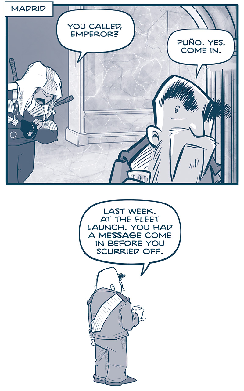 This comic is a conversation between EL PUÃ‘O, a woman in a hooded uniform with swords on her back, and THE EMPEROR, a short man with huge eyebrows, long beard, wearing a white sash over his uniform. PANEL 1: EL PUÃ‘O enters a marbel room,THE EMPEROR has his back turned to him NARRATION: Madrid EL PUÃ‘O: You called, Emperor? THE EMPEROR: PUÃ‘O, yes. Come in. PANEL 2: THE EMPEROR stands in a panel-less white space, back turned. THE EMPEROR: Last week. At the fleet launch. You had a MESSAGE come in before you scurried off. PANEL 3: EL PUÃ‘O stands against a marble background. EL PUÃ‘O: Ah yes, my lord. From a field Operative. PANEL 4: THE EMPEROR responds. THE EMPEROR: A field operative?? PANEL 5: EL PUÃ‘O explains further. EL PUÃ‘O: Indeed. Many are the works of your Jinyiwei. My apologies that their report interrupted the launch, PANEL 6: THE EMPEROR looks suspicious. THE EMPEROR: â€¦anything I need to be updated on? PANEL 7: EL PUÃ‘O bows, with a fist against an open hand. EL PUÃ‘O: Assuredly, my lord. Iâ€™ll include it in tomorrowâ€™s morning brief. THIS FIST MOVE MOUNTAINS. PANEL 8: THE EMPEROR stands in shadow as EL PUÃ‘O dashes out of the room. He looks suspiciously as she leaves. [NO TEXT] PANEL 9: THE EMPEROR takes a sip from his drink in a panel-less white background, squinting. [NO TEXT] PANEL 10: THE EMPEROR stands against a dark marble background, squinting and suspicious. THE EMPEROR: This Fist. Moves. Stars. â€”â€” Want to read the full story? Join us at Patreon.com/drive for the *FULL* Tales of the Drive archives, art giveaways, fun community, and more! DRIVE copyright Dave Kellett. Colors by Beth Reidmiller