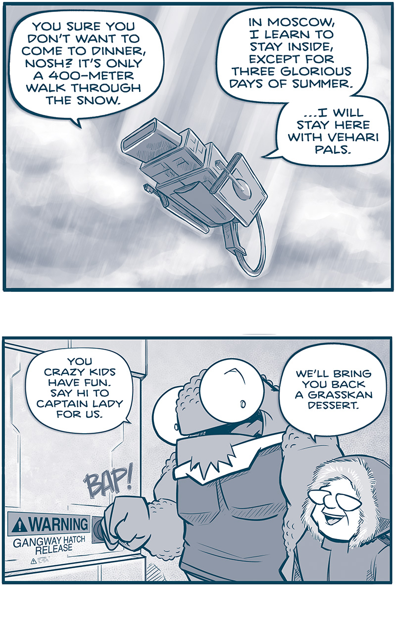 PANEL 1: THE MACHITO descends through clouds, snow lightly falling.
CAPTAIN (from inside the ship): You sure you donâ€™t want to come to dinner, Nosh? Itâ€™s only a 400-meter walk through the snow.
NOSH (from inside the ship): In Moscow, I learn to stay inside, except for three glorious days of summer. â€¦I will stay here with Vehari pals.

PANEL 2: NOSH, a large humanoid reptilian alien with huge eyes, hits a button with a â€œBAP!â€, next to it is a sign reading â€œWARNING: Gangway hatch releaseâ€. THE CAPTAIN stands next to him, an older woman with glasses, wears a winter jacket with a fur-lined hood.
NOSH: You crazy kids have fun. Say I to captain lady for us.
CAPTAIN: Weâ€™ll bring you back a Grasskan dessert.

PANEL 3: NOSH calls down as snow swirls in front of him. CUDDOW, an alien with 6 eyes, also wearing a winter coat with a fur lined hood, stands next to NOSH.
NOSH: CAPTAIN! That is my love language!
CUDDOW: Mine is â€œHigh Production Value Musicals,â€ so I get it.

PANEL 4: CAPH, a Grasskan (a very large dinosaur-like alien, with a ring in his nose), wears a similar winter coat with fur-lined hood.
CAPH: CAN I STAY TOO, CAPTAIN? Iâ€™m nervous to meet her. What if she blames me for what happened to my ship? Or for running away?

PANEL 5: The CAPTAIN walks down the gangway into a bright white snowy environment.
CAPTAIN: Cash, you were drafted into an impossible situation. You fought to stay alive when your leadership went suicidal. Youâ€™re a pure heart doing your best in an impure world. So let me do the talking, and donâ€™t you worry.

PANEL 6: THE MACHITO sits in deep snow, against a white landscape with mountains in the background. A deep trench extends from the gangway. NANDO, The CAPTAIN, and CUDDOW dig a trench through snow. CAPH follows behind her.
No text.

PANEL 7: Same panel as previous, CAPH is further down the walkway, the CAPTAIN is off panel. 
CAPH: Youâ€™re a good person!
NOSH, peaking out from the ship: ONLY IF SHE BRING DESSERT!

â€”â€”â€”
Want to read the full story? Join us at Patreon.com/drive for the *FULL* Tales of the Drive archives, art giveaways, fun community, and more! DRIVE copyright Dave Kellett. Colors by Beth Reidmiller