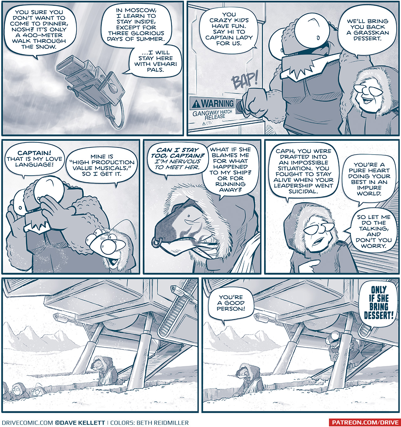 PANEL 1: THE MACHITO descends through clouds, snow lightly falling. CAPTAIN (from inside the ship): You sure you donâ€™t want to come to dinner, Nosh? Itâ€™s only a 400-meter walk through the snow. NOSH (from inside the ship): In Moscow, I learn to stay inside, except for three glorious days of summer. â€¦I will stay here with Vehari pals. PANEL 2: NOSH, a large humanoid reptilian alien with huge eyes, hits a button with a â€œBAP!â€, next to it is a sign reading â€œWARNING: Gangway hatch releaseâ€. THE CAPTAIN stands next to him, an older woman with glasses, wears a winter jacket with a fur-lined hood. NOSH: You crazy kids have fun. Say I to captain lady for us. CAPTAIN: Weâ€™ll bring you back a Grasskan dessert. PANEL 3: NOSH calls down as snow swirls in front of him. CUDDOW, an alien with 6 eyes, also wearing a winter coat with a fur lined hood, stands next to NOSH. NOSH: CAPTAIN! That is my love language! CUDDOW: Mine is â€œHigh Production Value Musicals,â€ so I get it. PANEL 4: CAPH, a Grasskan (a very large dinosaur-like alien, with a ring in his nose), wears a similar winter coat with fur-lined hood. CAPH: CAN I STAY TOO, CAPTAIN? Iâ€™m nervous to meet her. What if she blames me for what happened to my ship? Or for running away? PANEL 5: The CAPTAIN walks down the gangway into a bright white snowy environment. CAPTAIN: Cash, you were drafted into an impossible situation. You fought to stay alive when your leadership went suicidal. Youâ€™re a pure heart doing your best in an impure world. So let me do the talking, and donâ€™t you worry. PANEL 6: THE MACHITO sits in deep snow, against a white landscape with mountains in the background. A deep trench extends from the gangway. NANDO, The CAPTAIN, and CUDDOW dig a trench through snow. CAPH follows behind her. No text. PANEL 7: Same panel as previous, CAPH is further down the walkway, the CAPTAIN is off panel. CAPH: Youâ€™re a good person! NOSH, peaking out from the ship: ONLY IF SHE BRING DESSERT! â€”â€”â€” Want to read the full story? Join us at Patreon.com/drive for the *FULL* Tales of the Drive archives, art giveaways, fun community, and more! DRIVE copyright Dave Kellett. Colors by Beth Reidmiller