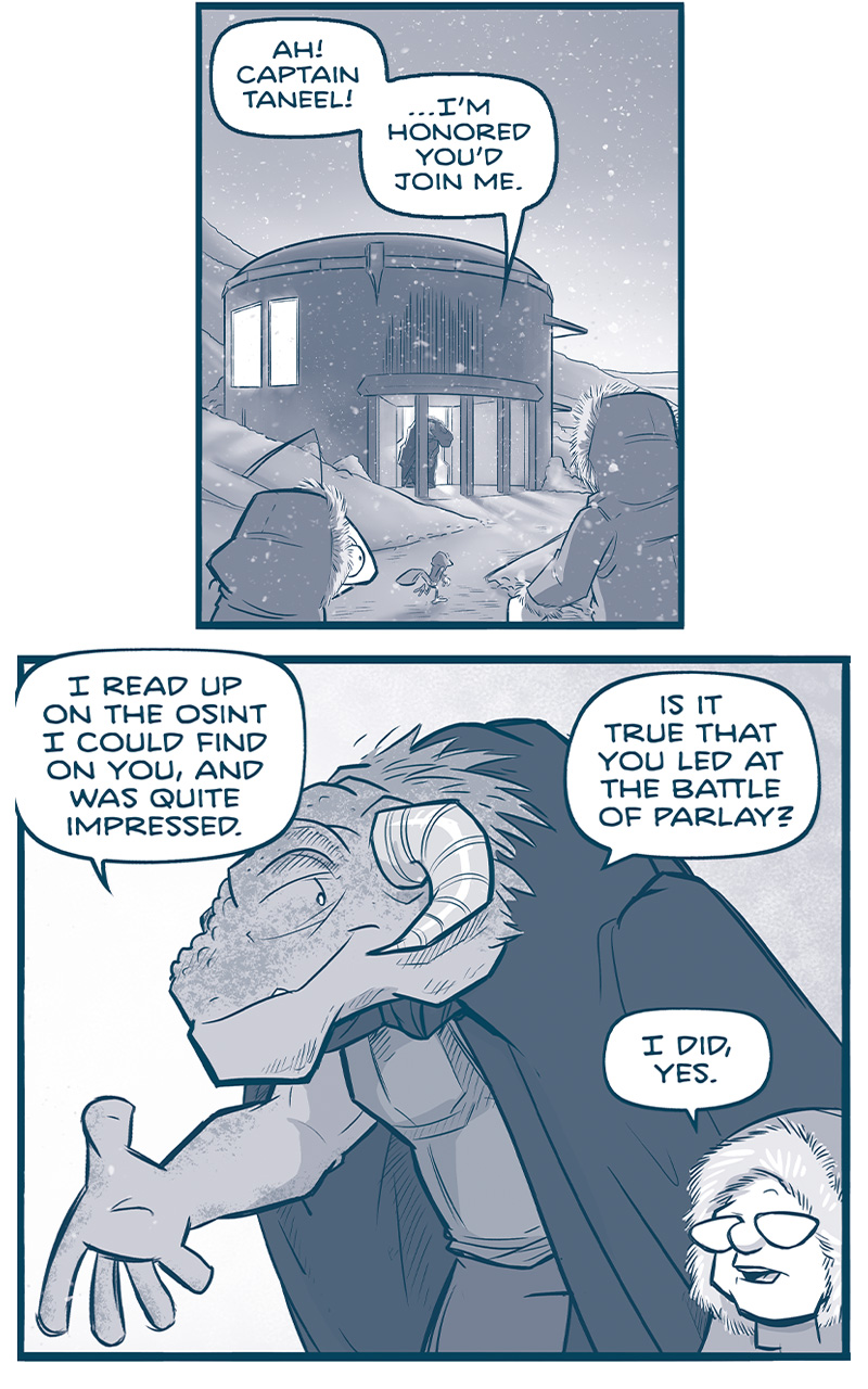 PANEL 1: CUDDOW, THE CAPTAIN, and SKITTER walk through a hilly, snowy landscape toward a a round building. Warm light emanates from the windows, and a the door is open with a tall grasskan, CAPTAIN TILL, stands in the doorway. Snow falls from a twilight sky.
TILL: Ah! Captain Taneel! â€¦Iâ€™m honored youâ€™d join me.

PANEL 2: TILL, a tall Grasskan (a dinosaur-like alien with horns), wearing a dark cape, welcomes THE CAPTAIN inside. THE CAPTAIN wears a fur-lined hood.
TILL: I read up on the osint I could fin don you, and was quite impressed. Is it true that you led at the battle of parlay?
CAPTAIN: I did, yes.

PANEL 3: TILL looks at THE CAPTAIN interested, while THE CAPTAIN takes her hood off.
TILL: New of that battle reached even MY people. I bow to your acumen. And perhaps to your RANK! As a CapitÃ¡n de NavÃ­o, I believe you outrank me, Maâ€™am.

PANEL 4: TILL and CAPTAIN shake hands, while CAPH, a young grasskan with a cast and sling on one arm, stands behind the CAPTAIN.
CAPTAIN: Captain, I dine at YOUR table, on a planet YOU run. So I believe Iâ€™m at YOUR service, tonight.
TILL: Ha! Well, letâ€™s leave that aside, then. You is this young grasskan you have among you?

PANEL 5: The CAPTAIN motions towards CAPH (off panel), while reading off a small piece of paper. TILL looms behind her.
CAPTAIN: Captain Till, may I introduce you to Cashâ€¦ â€œOf the house of Sahnt. Son to Lt. Prella of her Majestyâ€™s Royal Infantry, serving in the Gannath war.â€
TILL: Nasty fighters, the Gannath. Your mother honored her family, son.

PANEL 6: Close up on CAPTAIN, a shadow falls across her face.
CAPTAIN: Her son continues the name. Cash faced the full rage of THE CENTER HIMSELF, as he railed about the empress. And yet Cash lives on! A testament to Grasskan resilience.

PANEL 7: TILL motions towards CAPH, CAPH looks scared.
TILL: What?? This injury comes from the claws of THE CENTER?!? In all my years, I have never heard of a Grasskan SURVIVING a physical encounter with The Center.

PANEL 8: In a dramatic motion, TILL bows.
TILL: I would hear your story, Caph of the House of Sahnt. For tonightâ€¦WE DINE IN YOUR HONOR.

â€”â€”
Want to read the full story? Join us at Patreon.com/drive for the *FULL* Tales of the Drive archives, art giveaways, fun community, and more! DRIVE copyright Dave Kellett. Colors by Beth Reidmiller
