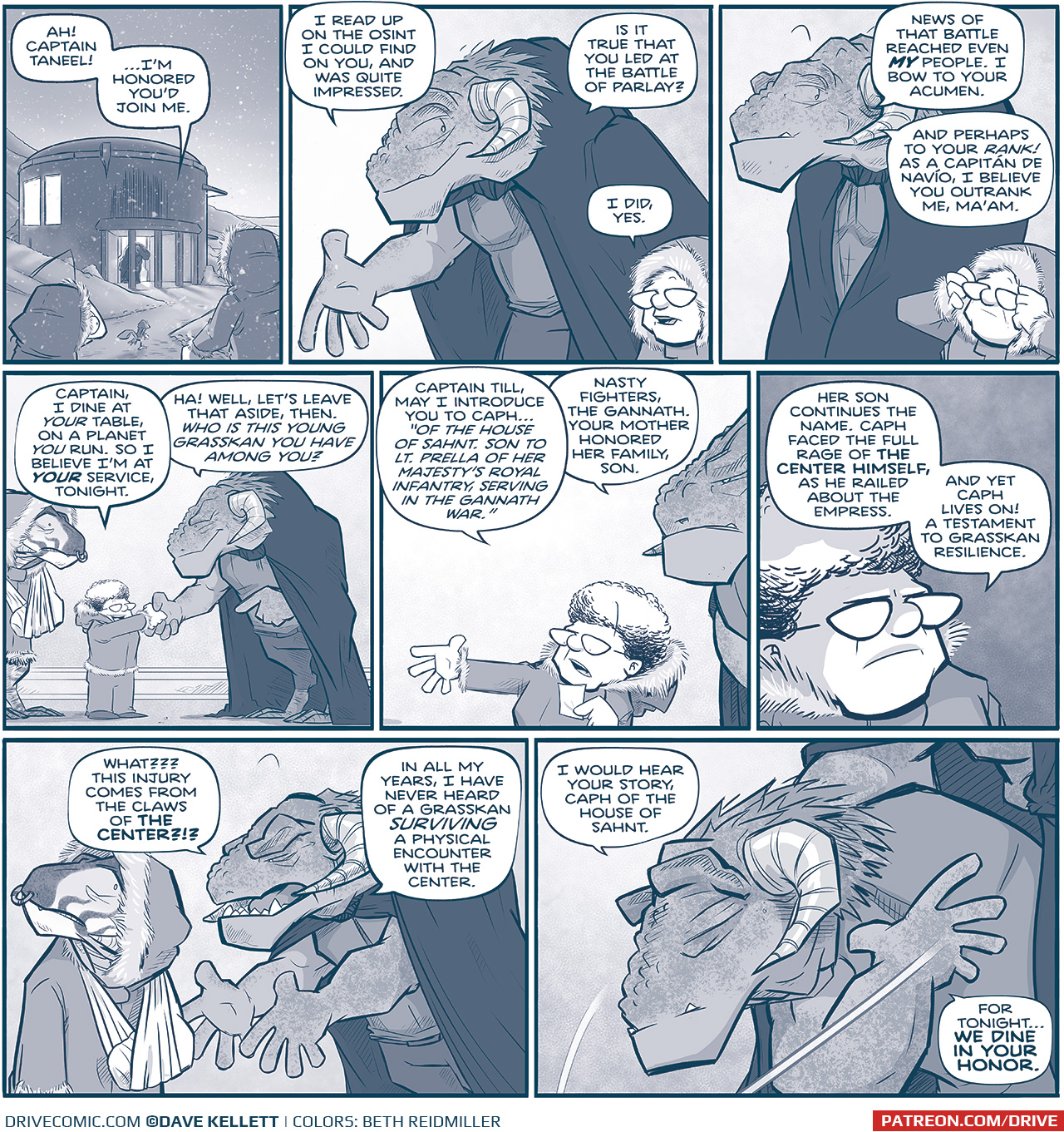 PANEL 1: CUDDOW, THE CAPTAIN, and SKITTER walk through a hilly, snowy landscape toward a a round building. Warm light emanates from the windows, and a the door is open with a tall grasskan, CAPTAIN TILL, stands in the doorway. Snow falls from a twilight sky.
TILL: Ah! Captain Taneel! â€¦Iâ€™m honored youâ€™d join me.

PANEL 2: TILL, a tall Grasskan (a dinosaur-like alien with horns), wearing a dark cape, welcomes THE CAPTAIN inside. THE CAPTAIN wears a fur-lined hood.
TILL: I read up on the osint I could fin don you, and was quite impressed. Is it true that you led at the battle of parlay?
CAPTAIN: I did, yes.

PANEL 3: TILL looks at THE CAPTAIN interested, while THE CAPTAIN takes her hood off.
TILL: New of that battle reached even MY people. I bow to your acumen. And perhaps to your RANK! As a CapitÃ¡n de NavÃ­o, I believe you outrank me, Maâ€™am.

PANEL 4: TILL and CAPTAIN shake hands, while CAPH, a young grasskan with a cast and sling on one arm, stands behind the CAPTAIN.
CAPTAIN: Captain, I dine at YOUR table, on a planet YOU run. So I believe Iâ€™m at YOUR service, tonight.
TILL: Ha! Well, letâ€™s leave that aside, then. You is this young grasskan you have among you?

PANEL 5: The CAPTAIN motions towards CAPH (off panel), while reading off a small piece of paper. TILL looms behind her.
CAPTAIN: Captain Till, may I introduce you to Cashâ€¦ â€œOf the house of Sahnt. Son to Lt. Prella of her Majestyâ€™s Royal Infantry, serving in the Gannath war.â€
TILL: Nasty fighters, the Gannath. Your mother honored her family, son.

PANEL 6: Close up on CAPTAIN, a shadow falls across her face.
CAPTAIN: Her son continues the name. Cash faced the full rage of THE CENTER HIMSELF, as he railed about the empress. And yet Cash lives on! A testament to Grasskan resilience.

PANEL 7: TILL motions towards CAPH, CAPH looks scared.
TILL: What?? This injury comes from the claws of THE CENTER?!? In all my years, I have never heard of a Grasskan SURVIVING a physical encounter with The Center.

PANEL 8: In a dramatic motion, TILL bows.
TILL: I would hear your story, Caph of the House of Sahnt. For tonightâ€¦WE DINE IN YOUR HONOR.

â€”â€”
Want to read the full story? Join us at Patreon.com/drive for the *FULL* Tales of the Drive archives, art giveaways, fun community, and more! DRIVE copyright Dave Kellett. Colors by Beth Reidmiller
