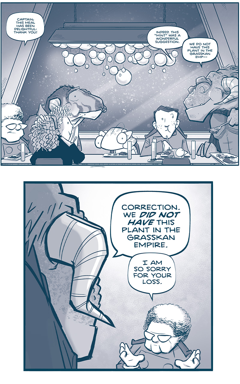 PANEL 1: THE CAPTAIN, and older human woman with glasses; ORLA, a younger human woman with curly hair; CAPH, a large dinosaur-like Grasskan; CUDDOW, a muppet-like alien with 6 eyes; NANDO, a human young man; and SKITTER, a squirrel-like alien with a mohawk; sit at a table with CAPTAIN TILL, a large Grasskan in a cloak. The scene is warm and inviting, while the snow falls outside a large window. CAPTAIN: Captain, this meal has been delightful, than you! TILL: Indeed this â€œmintâ€ was a wonderful suggestion. We do not have this plant in the Grasskan Empâ€” PANEL 2: Over TILLâ€™s shoulder, we see THE CAPTAIN motion apologetically. TILL: Correct. We DID NOT HAVE this plant int he Grasskan Empire. CAPTAIN: I am so sorry for your loss. PANEL 3: Close up on TILLâ€™s profile, as she scowls. TILL: Thank you, Captain. The Vinn were anâ€¦UNYEILDING foe. One I fear we will face gain. PANEL 4: Close up on THE CAPTAIN. CAPTAIN: Well if so, you wonâ€™t face them ALONE. This time. PANEL 5: TILLâ€™s face fills the frame. TILL: Indeed we share an oath to the same Emperor. To that end: may I ask what an esteemed captain like yourself MAKES of him, as a leader? PANEL 6: THE CAPTAIN motions to ORLA as she takes a bite of food. ORLA looks a little shocked. CAPTAIN: Wellâ€¦I imagine Orla will choke on her Hornhawk, but Iâ€™ll answer you HONESTLY. PANEL 7: Behind the shoulders of THE CAPTAIN and ORLA, we see TILL in the background. ORLA watches THE CAPTAIN talk, a little surprised. CAPTAIN: I would best describe him asâ€¦CUNNING. A cunning narcissist who is plagued by doubt. PANEL 8: THE CAPTAIN alone in frame, continues to talk carefully but honestly. CAPTAIN: But that same doubt, and that same self-interest, might yet be put to use. Having set himself as the Empireâ€™s savior, he is desperate not to lose to the Continuum. And that is an energy that might be steered toward good. PANEL 9: TILL rests her elbows on the table as she continues to listen. TILL: â€œSteeredâ€? PANEL 10: Close up on THE CAPTAIN as she explains. CAPTAIN: Our Empireâ€™s institutions are vast and unwieldy, and our many cultures varied. And THEY can influence as Emperor as much as HE can rule THEM. PANEL 11: Over TILLâ€™s shoulder, we see THE CAPTAIN in silhouette. TILL: Soâ€¦not an idiot. But also not a true leader. CAPTAIN: Whoâ€¦may yet prove to be BOTH. â€”â€”â€” Want to read the full story? Join us at Patreon.com/drive for the *FULL* Tales of the Drive archives, art giveaways, fun community, and more! DRIVE copyright Dave Kellett. Colors by Beth Reidmiller