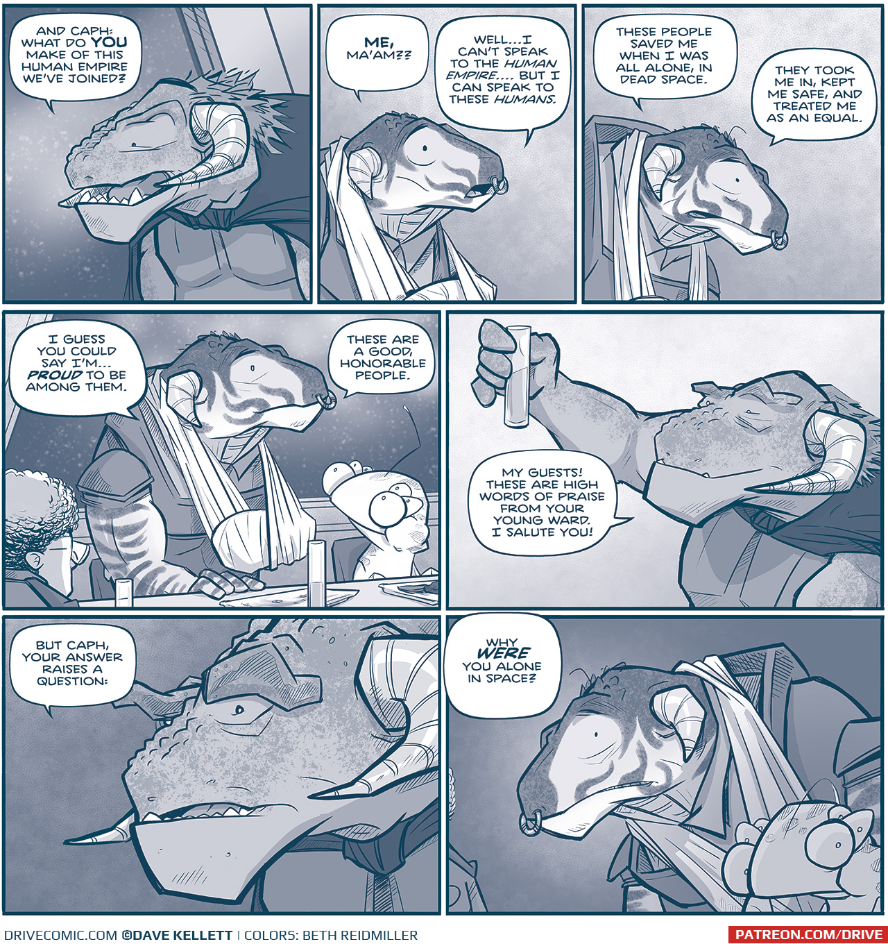 PANEL 1: Close up on Captain TILL, a Grasskan - a large dinosaur-like alien - wearing a dark cloak on. She speaks to a fellow Grasskan off panel.
TILL: And Caph: what do YOU make of this Human Empire weâ€™ve joined?

PANEL 2: CAPH, a younger male Grasskan with smaller horns and a sling around a wrapped hand, responds.
CAPH: ME, maâ€™am?? Wellâ€¦I canâ€™t speak to the HUMAN EMPIREâ€¦.but I can speak to these HUMANS.

PANEL 3: CAPH continues, his head bowed.
CAPH: These people saved me when I was all alone, in dead space. They took me in, kept me safe, and treated me as an equal.

PANEL 4: CAPH stands up at the table, seated between the human CAPTAIN, and CUDDOW, a muppet-like alien with 6 eyes. They look at him kindly. It is softly snowing outside the window.
CAPH: I guess you could say Iâ€™mâ€¦ PROUD to be among them. These are a good, honorable people.

PANEL 5: TILL holds up her glass, smiling.
TILL: My guests! These are high words of praise from your young ward. I salute you!

PANLE 6: Close up on TILL, the background darkens.
TILL: But Caph, your answer raises a question:

PANEL 7: TILLâ€™s words continue from her off-panel, while the viewer seeâ€™s CAPHâ€™s reaction, saddened. CUDDOW is in the foreground shadow, also looking concerned.
TilL (off panel): Why WERE you alone in space?

â€”â€”â€”
Want to read the full story? Join us at Patreon.com/drive for the *FULL* Tales of the Drive archives, art giveaways, fun community, and more! DRIVE copyright Dave Kellett. Colors by Beth Reidmiller
