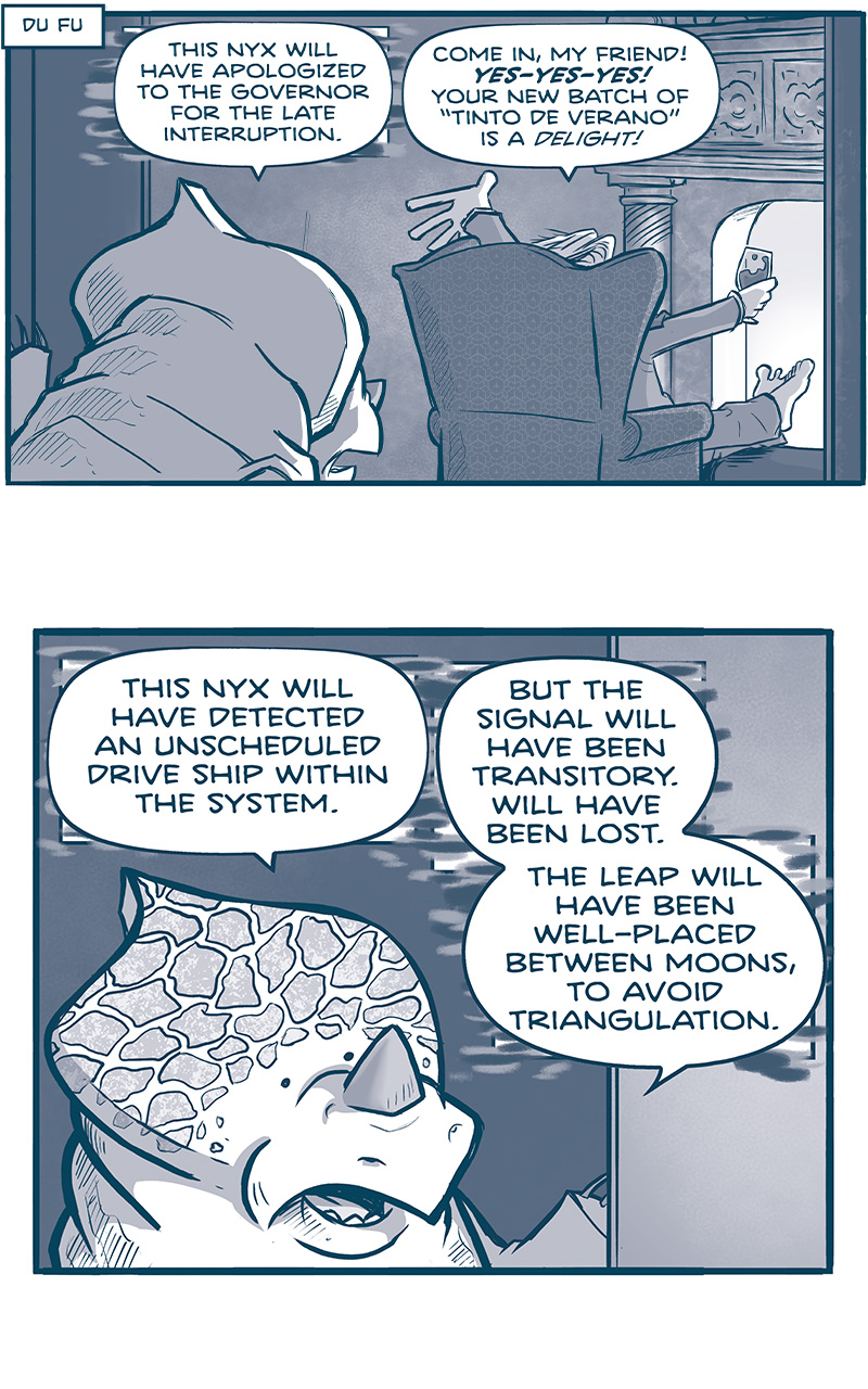 NARRATION BOX: Du Fu
PANEL 1: A NYX, an alien with a crest and rhino-like horn, peers into a room where THE GOVERNOR sits in an easy-chair in front of a fireplace, feet up on a stool, glass of wine in hand.
NYX: This onyx will have apologized to the governor for the late interruption.
GOVERNOR: Come in, my friend! YES-YES-YES! Your new batch of â€œTinto de Veranoâ€ is a DELIGHT!

PANEL 2: Close up on the NYX, as he continues.
NYX: This nyx will have detected an unscheduled drive ship within the system. But the signal will have been transitory. Will have been lost. The leap will have been well-placed between moons, to avoid triangulation.

PANEL 3: Close up on the GOVERNOR.
GOVERNOR: Oh no! No-no-no! CONTINUUM?!? Quickly: call the Armada and forward them your data.

PANEL 4: The GOVERNOR starts to get up.
GOVERNOR: Iâ€™ll find my shoes and be right behind you!
SFX: HURK!

PANEL 5: The GOVERNOR peaks around his chair to see what the NYX said.
GOVERNOR: What was that? What did you say?
UNKNOWN: I Donâ€™t know that it was discernible, cousin.

PANEL 6: In the doorway where the NYX once stood are two giant TESSKANS, humanoid dinosaur-like creatures with blades on their head and tusks. They are very large and muscular, and in between them stands the short EMPEROR. Under one of the feet of the TESSKANS you can see the crest of the NYX. THE GOVERNOR is in the foreground, still in his chair.
EMPEROR: But then, some things in life arenâ€™t IMMEDIATELY DISCERNIBLE, are they? No-no-no.

â€”â€”â€”
Want 5,000 more comics like this? Join us at Patreon.com/sheldoncomics for the *FULL* Sheldon archives, art giveaways, fun community, and more! Sheldon Comics copyright Dave Kellett. Colors by Beth Reidmiller