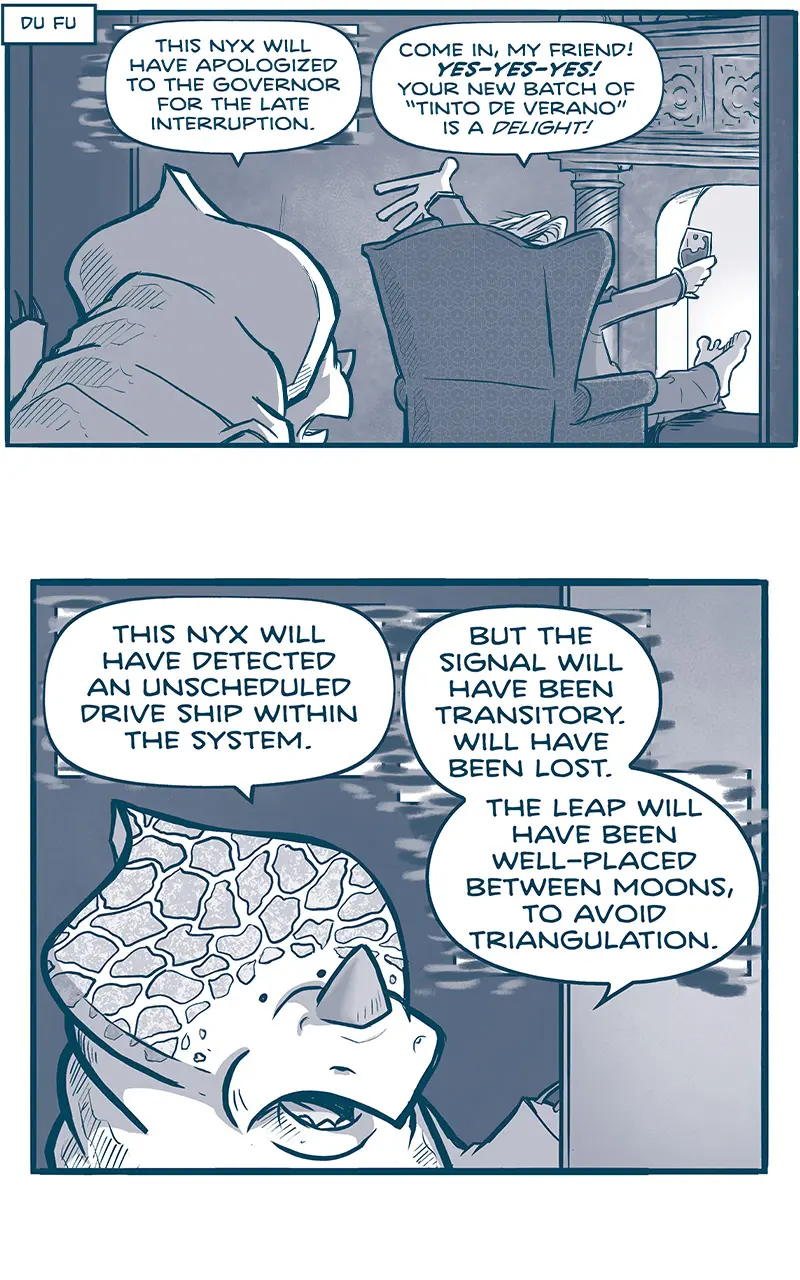 NARRATION BOX: Du Fu
PANEL 1: A NYX, an alien with a crest and rhino-like horn, peers into a room where THE GOVERNOR sits in an easy-chair in front of a fireplace, feet up on a stool, glass of wine in hand.
NYX: This onyx will have apologized to the governor for the late interruption.
GOVERNOR: Come in, my friend! YES-YES-YES! Your new batch of “Tinto de Verano” is a DELIGHT!

PANEL 2: Close up on the NYX, as he continues.
NYX: This nyx will have detected an unscheduled drive ship within the system. But the signal will have been transitory. Will have been lost. The leap will have been well-placed between moons, to avoid triangulation.

PANEL 3: Close up on the GOVERNOR.
GOVERNOR: Oh no! No-no-no! CONTINUUM?!? Quickly: call the Armada and forward them your data.

PANEL 4: The GOVERNOR starts to get up.
GOVERNOR: I’ll find my shoes and be right behind you!
SFX: HURK!

PANEL 5: The GOVERNOR peaks around his chair to see what the NYX said.
GOVERNOR: What was that? What did you say?
UNKNOWN: I Don’t know that it was discernible, cousin.

PANEL 6: In the doorway where the NYX once stood are two giant TESSKANS, humanoid dinosaur-like creatures with blades on their head and tusks. They are very large and muscular, and in between them stands the short EMPEROR. Under one of the feet of the TESSKANS you can see the crest of the NYX. THE GOVERNOR is in the foreground, still in his chair.
EMPEROR: But then, some things in life aren’t IMMEDIATELY DISCERNIBLE, are they? No-no-no.

———
Want 5,000 more comics like this? Join us at Patreon.com/sheldoncomics for the *FULL* Sheldon archives, art giveaways, fun community, and more! Sheldon Comics copyright Dave Kellett. Colors by Beth Reidmiller