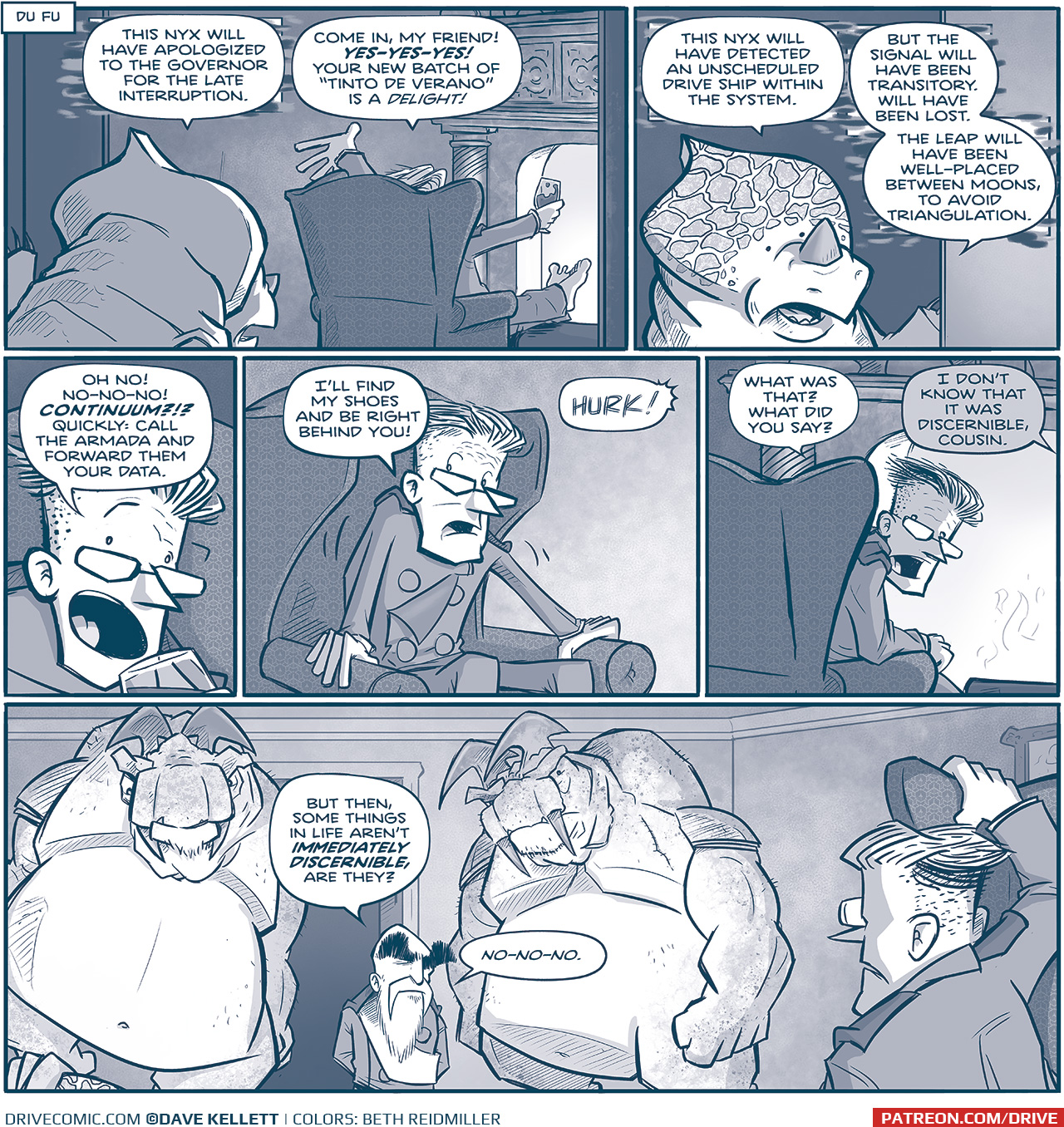 NARRATION BOX: Du Fu
PANEL 1: A NYX, an alien with a crest and rhino-like horn, peers into a room where THE GOVERNOR sits in an easy-chair in front of a fireplace, feet up on a stool, glass of wine in hand.
NYX: This onyx will have apologized to the governor for the late interruption.
GOVERNOR: Come in, my friend! YES-YES-YES! Your new batch of â€œTinto de Veranoâ€ is a DELIGHT!

PANEL 2: Close up on the NYX, as he continues.
NYX: This nyx will have detected an unscheduled drive ship within the system. But the signal will have been transitory. Will have been lost. The leap will have been well-placed between moons, to avoid triangulation.

PANEL 3: Close up on the GOVERNOR.
GOVERNOR: Oh no! No-no-no! CONTINUUM?!? Quickly: call the Armada and forward them your data.

PANEL 4: The GOVERNOR starts to get up.
GOVERNOR: Iâ€™ll find my shoes and be right behind you!
SFX: HURK!

PANEL 5: The GOVERNOR peaks around his chair to see what the NYX said.
GOVERNOR: What was that? What did you say?
UNKNOWN: I Donâ€™t know that it was discernible, cousin.

PANEL 6: In the doorway where the NYX once stood are two giant TESSKANS, humanoid dinosaur-like creatures with blades on their head and tusks. They are very large and muscular, and in between them stands the short EMPEROR. Under one of the feet of the TESSKANS you can see the crest of the NYX. THE GOVERNOR is in the foreground, still in his chair.
EMPEROR: But then, some things in life arenâ€™t IMMEDIATELY DISCERNIBLE, are they? No-no-no.

â€”â€”â€”
Want 5,000 more comics like this? Join us at Patreon.com/sheldoncomics for the *FULL* Sheldon archives, art giveaways, fun community, and more! Sheldon Comics copyright Dave Kellett. Colors by Beth Reidmiller