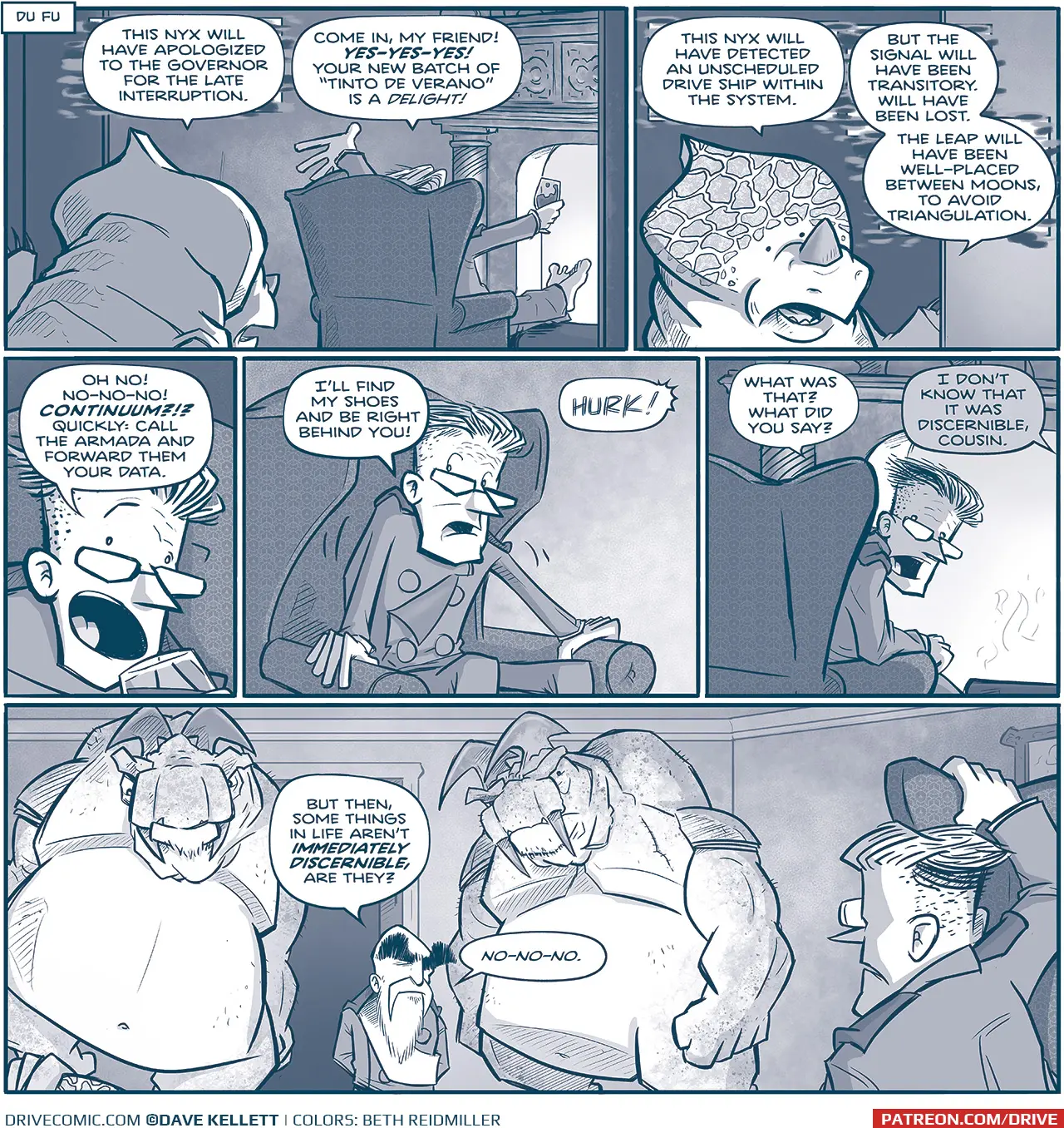 NARRATION BOX: Du Fu
PANEL 1: A NYX, an alien with a crest and rhino-like horn, peers into a room where THE GOVERNOR sits in an easy-chair in front of a fireplace, feet up on a stool, glass of wine in hand.
NYX: This onyx will have apologized to the governor for the late interruption.
GOVERNOR: Come in, my friend! YES-YES-YES! Your new batch of “Tinto de Verano” is a DELIGHT!

PANEL 2: Close up on the NYX, as he continues.
NYX: This nyx will have detected an unscheduled drive ship within the system. But the signal will have been transitory. Will have been lost. The leap will have been well-placed between moons, to avoid triangulation.

PANEL 3: Close up on the GOVERNOR.
GOVERNOR: Oh no! No-no-no! CONTINUUM?!? Quickly: call the Armada and forward them your data.

PANEL 4: The GOVERNOR starts to get up.
GOVERNOR: I’ll find my shoes and be right behind you!
SFX: HURK!

PANEL 5: The GOVERNOR peaks around his chair to see what the NYX said.
GOVERNOR: What was that? What did you say?
UNKNOWN: I Don’t know that it was discernible, cousin.

PANEL 6: In the doorway where the NYX once stood are two giant TESSKANS, humanoid dinosaur-like creatures with blades on their head and tusks. They are very large and muscular, and in between them stands the short EMPEROR. Under one of the feet of the TESSKANS you can see the crest of the NYX. THE GOVERNOR is in the foreground, still in his chair.
EMPEROR: But then, some things in life aren’t IMMEDIATELY DISCERNIBLE, are they? No-no-no.

———
Want 5,000 more comics like this? Join us at Patreon.com/sheldoncomics for the *FULL* Sheldon archives, art giveaways, fun community, and more! Sheldon Comics copyright Dave Kellett. Colors by Beth Reidmiller