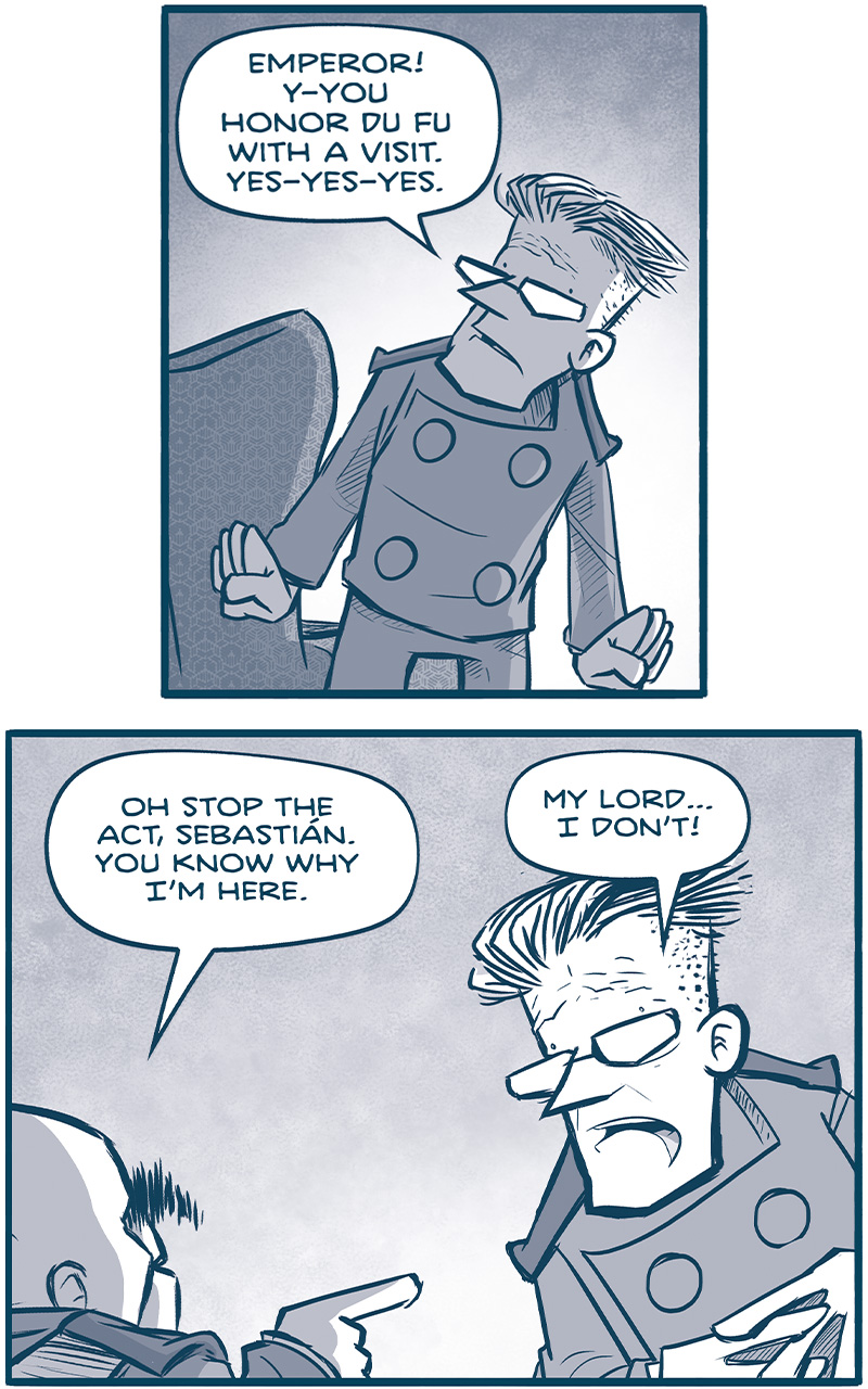 PANEL 1: SEBASTIAN, the governor, stands in front of his easy chair, shocked.
SEBASTIAN: Emperor! Y-You honor Du Fu with a visit. Yes-yesyes.

PANEL 2: The EMPEROR points aggressively at SEBASTIAN.
EMPEROR: Oh stop the act, Sebastian. You know why Iâ€™m here.
SEBASTiAN: My lordâ€¦I donâ€™t!

PANEL 3: Close up on the EMPEROR, as he yells.
EMPEROR: LOOK AT YOUR FACCE. Thatâ€™s the exact face 10-year-old you made when Abel caught up in his study. You were always a piss-poor liar.

PANEL 4: Extreme close up as the EMPEROR continues to yell.
EMPEROR: 400 MILLION PESETAS, SEBASTIAN! 400 million moved from Du Fu accounts to God knows where. I have a team of forensic accountants on it.

PANEL 5: SEBASTIAN tries to placate the EMPEROR, whoâ€™s turned away in to the shadows.
SEBASTIAN: Cousin! No-no-no! Someone has misled youâ€¦!
EMPEROR: And itâ€™s looking like the tip of the iceberg, youâ€™ve been a busy bee, COUSIN.

PANEL 6: Close up on the EMPEROR, as he clenches his fist.
EMPEROR: Here I thought my job was to save the empire from the Continuum. Turns out I needed to save it from my own damn family!

PANEL 7: The EMPEROR continues, fingers to his temples.
EMPEROR: Little alarm bells have been going off for me. Iâ€™ve seen pushback on direct orders. Iâ€™ve caught whispers in the hallways.

PANEL 8: The EMPEROR turns away, continue to gesticulate wildly. SEBASTIAN responds defensively.
EMPEROR: And itâ€™s everywhere I turn! At the courts, at Industrioglobo, at the Jinyiwei, at the governorsâ€™ councilâ€¦ All the hallmarks of a coup in the making.
SEBASTIAN: Not from me! Not my my nyx!

PANEL 9: The EMPEROR turns his back, a huge, muscular TESSKAN (a rhino-like alien with blades on his head, and tusks). 
EMPEROR: Oh very much from you. (Turning to the Tesskan) â€œlightâ€

PANEL 10: The TESSKAN takes a huge back handed slap to SEBASTIAN, we see his legs fly off-panel.
SFX: WHAMMMMM

PANEL 11: The EMPEROR looks aghast, the TESSKAN, clearly not very smart, responds confused.
EMPEROR: ! In what conceivable way was that â€œlightâ€?! He weighs sixty kilograms WET for Godâ€™s sake.
TESSKAN: I â€˜dunno. All humans is tiny.

â€”â€”â€”
Want to read the full story? Join us at Patreon.com/drive for the *FULL* Tales of the Drive archives, art giveaways, fun community, and more! DRIVE copyright Dave Kellett. Colors by Beth Reidmiller