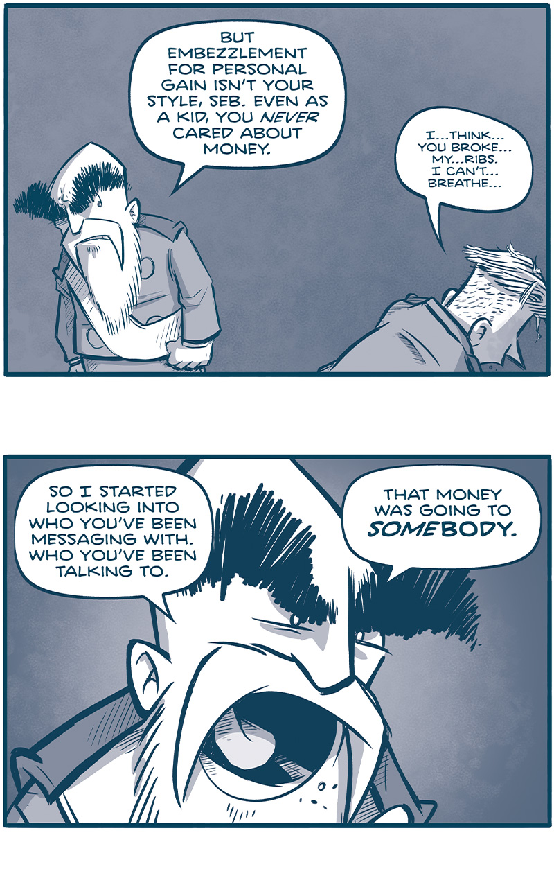 PANEL 1: THE EMPEROR stands glaring with his fists clenched at SEBASTIAN on the ground.
EMPEROR: But embezzlement for personal gain isnâ€™t your style, Seb. Even as a kid, you NEVER cared about money.
SEBASTIAN: Iâ€¦thinkâ€¦you brokeâ€¦myâ€¦ribs. I canâ€™tâ€¦breatheâ€¦

PANEL 2: Close up on THE EMPEROR, yelling.
EMPEROR: So I started looking into who youâ€™ve been messaging with. Who youâ€™ve been talking to. That money was going to SOMEBODY.

PANEL 3: THE EMPEROR faces away, arms wide open, as he explains his train of thought.
EMPEROR: But all your communiques have some weird encryption on them. Some kind of NYXIAN MATH. My best fillipods couldnâ€™t crack it.

PANEL 4: Still facing away, THE EMPEROR points as he continues.
EMPEROR: The only thing they could decrypt were the destination geotags.

PANEL 5: THE EMPEROR turns around, angrily motioning.
EMPEROR: And what a roguesâ€™ gallery THAT was! Paaâ€™q! Las Hermantias! The Panopticon!

PANEL 6: THE EMPEROR crouches over a beat up SEBASTIAN, laying on the ground.
EMPEROR: So youâ€™re gonna tell e right now who youâ€™ve been talking to? What have you been planning?
SEBASTIAN: Pleaseâ€¦just give meâ€¦a minuteâ€¦toâ€¦breathe. Weâ€¦canâ€¦talk this outâ€¦

PANEL 7: In silhouette, the EMPEROR turns his back. A giant TESSKAN stands next to him, and cracks his knuckles in preparation.
EMPEROR: This isnâ€™t that kind of chat, Seb. (To the Tesskan) â€œModerate.â€

â€”â€”â€”
Want 5,000 more comics like this? Join us at Patreon.com/sheldoncomics for the *FULL* Sheldon archives, art giveaways, fun community, and more! Sheldon Comics copyright Dave Kellett. Colors by Beth Reidmiller
