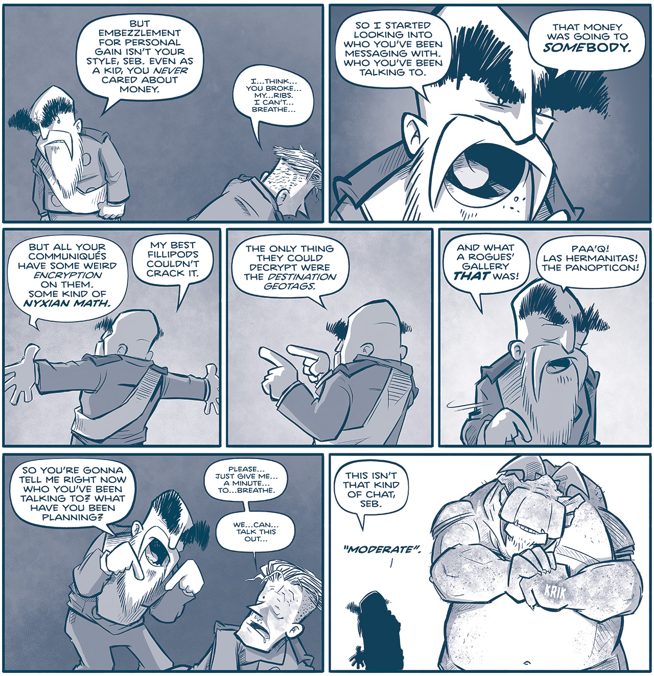PANEL 1: THE EMPEROR stands glaring with his fists clenched at SEBASTIAN on the ground.
EMPEROR: But embezzlement for personal gain isnâ€™t your style, Seb. Even as a kid, you NEVER cared about money.
SEBASTIAN: Iâ€¦thinkâ€¦you brokeâ€¦myâ€¦ribs. I canâ€™tâ€¦breatheâ€¦

PANEL 2: Close up on THE EMPEROR, yelling.
EMPEROR: So I started looking into who youâ€™ve been messaging with. Who youâ€™ve been talking to. That money was going to SOMEBODY.

PANEL 3: THE EMPEROR faces away, arms wide open, as he explains his train of thought.
EMPEROR: But all your communiques have some weird encryption on them. Some kind of NYXIAN MATH. My best fillipods couldnâ€™t crack it.

PANEL 4: Still facing away, THE EMPEROR points as he continues.
EMPEROR: The only thing they could decrypt were the destination geotags.

PANEL 5: THE EMPEROR turns around, angrily motioning.
EMPEROR: And what a roguesâ€™ gallery THAT was! Paaâ€™q! Las Hermantias! The Panopticon!

PANEL 6: THE EMPEROR crouches over a beat up SEBASTIAN, laying on the ground.
EMPEROR: So youâ€™re gonna tell e right now who youâ€™ve been talking to? What have you been planning?
SEBASTIAN: Pleaseâ€¦just give meâ€¦a minuteâ€¦toâ€¦breathe. Weâ€¦canâ€¦talk this outâ€¦

PANEL 7: In silhouette, the EMPEROR turns his back. A giant TESSKAN stands next to him, and cracks his knuckles in preparation.
EMPEROR: This isnâ€™t that kind of chat, Seb. (To the Tesskan) â€œModerate.â€

â€”â€”â€”
Want 5,000 more comics like this? Join us at Patreon.com/sheldoncomics for the *FULL* Sheldon archives, art giveaways, fun community, and more! Sheldon Comics copyright Dave Kellett. Colors by Beth Reidmiller
