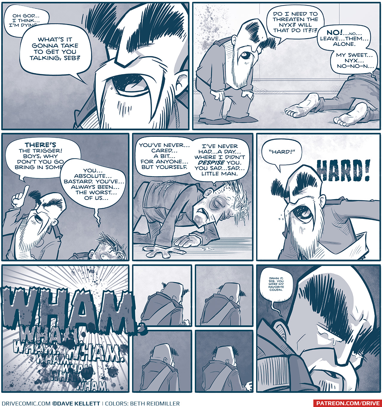 PANEL 1: Close up on the EMPEROR, talking to SEBASTIAN, off-panel.
SEBASTIAN (off-panel): Oh Godâ€¦I thinkâ€¦Iâ€™m dyingâ€”
EMPEROR (talking over SEBASTIAN): Whatâ€™s it gonna take to get you talking, Seb?

PANEL 2: The EMPEROR, hands on his knees, leans over to talk to SEBASTIAN, who is crawling away. His shoes are off, bruises can be seen on his feet. His uniform is dirty.
EMPEROR: Do I need to threaten the Nyx? Will that do it?!?
SEBASTiAN: NO! â€¦noâ€¦ leave..themâ€¦along. My sweetâ€¦nyxâ€¦ no-no-nâ€¦

PANEL 3: The EMPEROR continues to speak, finger int he air. SEBASTIAN peaks out from the bottom of the panel, his face bruised and hair ruffled.
EMPEROR: THEREâ€™s the trigger! Boys, why donâ€™t you go bring in someâ€”
SEBASTIAN: Youâ€¦absolutelyâ€¦bastard. Youâ€™veâ€¦always beenâ€¦ the worstâ€¦ of usâ€¦

PANEL 4: SEBASTIAN, on all fours not eh ground, his eyes swollen and bruised. Three tears can be seen on the back of his unicorn. He drools and his hair is out of order. Heâ€™s in very bad shape.
SEBASTIAN: Youâ€™ve never...caredâ€¦a bitâ€¦for anyoneâ€¦but yourself. Iâ€™ve never hadâ€¦a dayâ€¦where I didnâ€™t DESPISE you. You sadâ€¦sad..little man.

PANEL 5: The EMPEROR, extremely angry, screams his order to an off-panel Tesskan.
EMPEROR: â€œHard!â€ HARD!

PANEL 6: Sound effects of the attack. Splatters inform how intense it is.
SFX: WHAM. Wham. Wham. Wham. Wham. Wham. Wham.

PANEL 7: The EMPEROR, with his back turned, clenches his fists.
PANEL 8: The EMPEROR, back still turned, relaxes. The background darkens.
PANEL 9: The EMPEROR, stands straight, the background darkens more.
PANEL 10: The EMPEROR, readies himself, the background is dark.

PANEL 11: Close up on the EMPEROR, as he turns over his shoulder, a harsh shadow falls across his face.
EMPEROR: Damn it, Seb. You were my favorite cousin.

â€”â€”â€”
Want to read the full story? Join us at Patreon.com/drive for the *FULL* Tales of the Drive archives, art giveaways, fun community, and more! DRIVE copyright Dave Kellett. Colors by Beth Reidmiller
