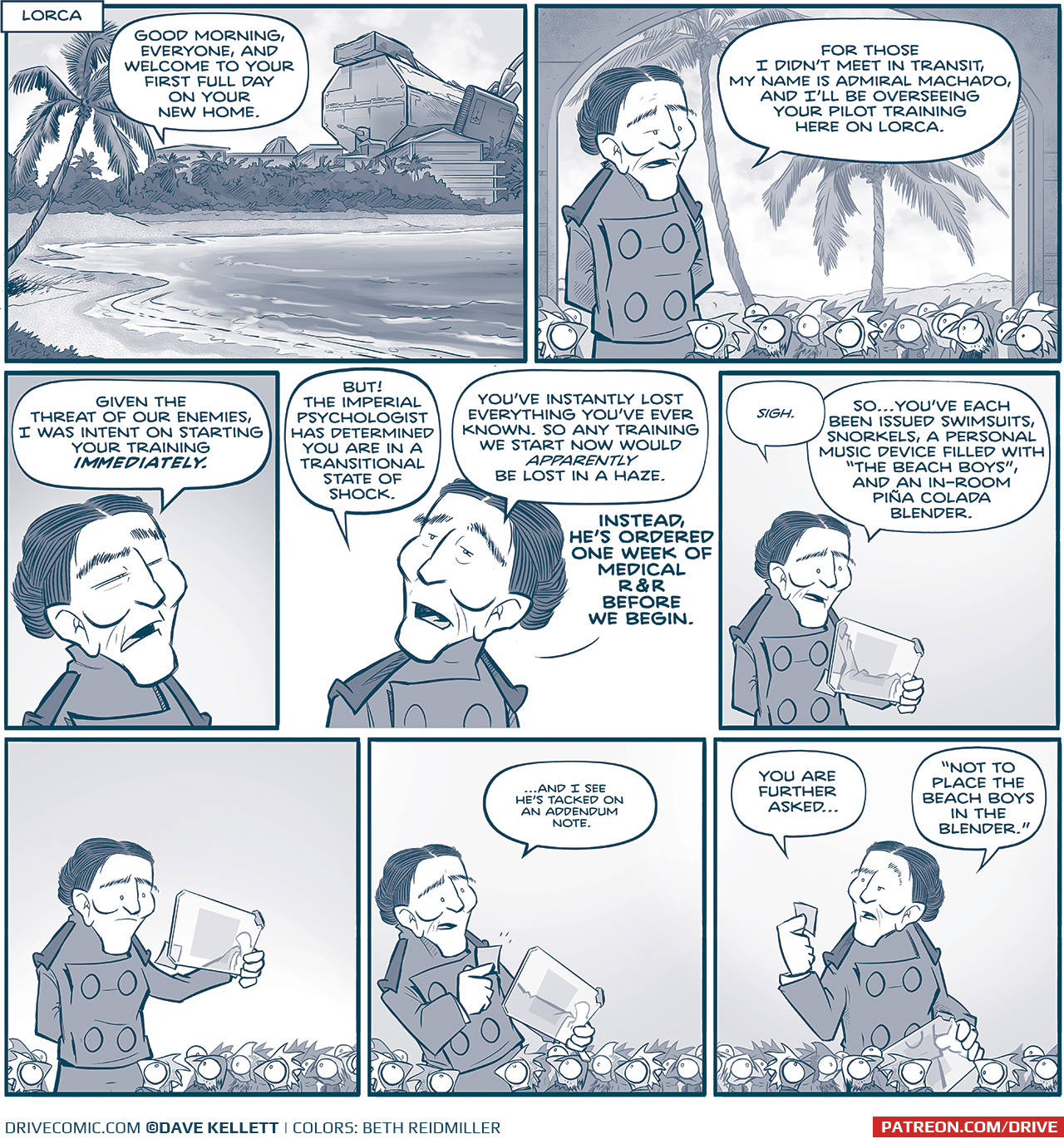 PANEL 1: Location tag: LORCA. We see a beautiful white sandy beach with waves lapping up, a palm tree, foliate in the background with a building behind them. Behind the building is a very large imperial ship. PANEL 2: The ADMIRAL, a woman with high cheek bones and tied-back dark hair, stands in front of a idilic scenery of palm trees and a sunny sky. In front of her is a crowd of small, squirrel like creatures with Mohawks: The Rhino. ADMIRAL: For those I didn’t meet in transit, my name is Admiral Machado, and I’ll be overseeing your pilot training here on Lorca. PANEL 2: Close up on the ADMIRAL as she continues. ADMIRAL: Given the threat of our enemies, I was intent on starting your training IMMEDIATELY. PANEL 3: The Admiral continues speaking. ADMIRAL: BUT! The Imperial psychologist has determined you are in a transitional state of shock. You’ve instantly lost everything you’ve ever known. So any training we start now would APPARENTLY be lost in a haze. Instead, he’s ordered one week of medical R&R before we begin. PANEL 4: The ADMIRAL looks down at a transparent tablet computer in her hand. ADMIRAL: “sigh” So…you’ve each been issued swimsuits, snorkels, a personal music device filled with “The Beach Boys”, and an in-room piña colada blender. PANEL 5: The ADMIRAL, in front of top a sea of Rhine, pauses, looks closer at her screen which has a sticky note attached to it. [no text] PANEL 6: The ADMIRAL, with the Rhine watching, takes the sticky note off the screen and reads it. ADMIRAL: …and I see he’s tacked on an addendum note. PANEL 7: The ADMIRAL reads the note. The Rhino look at each other and her. ADMIRAL: You are further asked… “Not to place The Beach Boys in the blender.” ——— Want to read the full story? Join us at Patreon.com/drive for the *FULL* Tales of the Drive archives, art giveaways, fun community, and more! DRIVE copyright Dave Kellett. Colors by Beth Reidmiller 