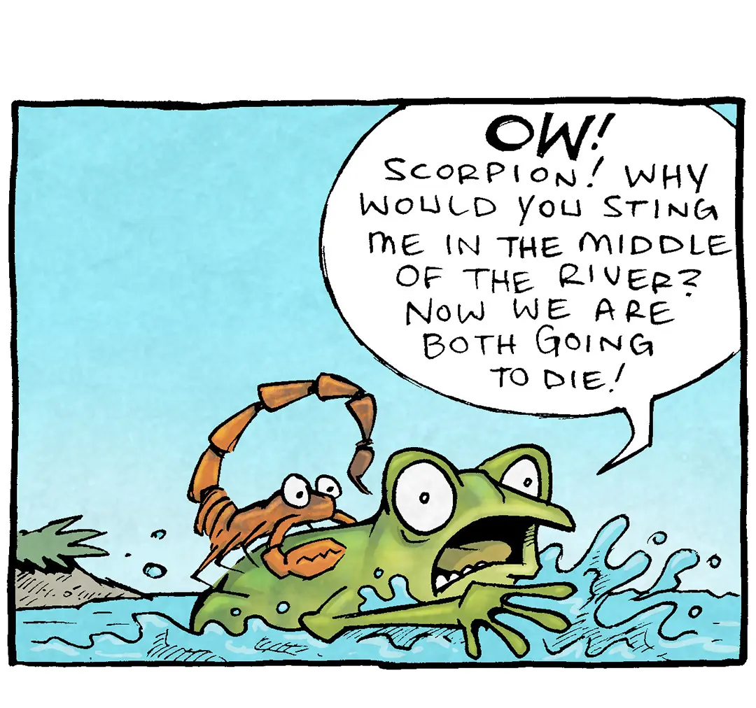 PANEL 1: An orange SCORPION rides of the back of a green FROG, who is wildly splashing in the water. The sky is blue.
FROG: OW! Scorpion! Why would you sting me int he middle of the river? Now are both going to die!

PANEL 2: The SCORPION looks annoyed, the FROG is angry, but has stopped thrashing.
SCORPION: Ah, my friend. Because it is my NATURE to sting.
FROG: Your nature is to be a tremendously huge but ahead! THAT’S your nature!!

PANEL 3: The sky has turned a darker blue, the FROG looks ill and starts to sink. The SCORPION looks introspective. No text.

PANEL 4: The sky is a darker blue now, the frog is head-down in the water, bubbles popping on the surface. The SCORPION is still on the frogs back, his eyes wide.
SCORPION: Well that is just hurtful.

———
Want 5,000 more comics like this? Join us at Patreon.com/sheldoncomics for the *FULL* Sheldon archives, art giveaways, fun community, and more! Sheldon Comics copyright Dave Kellett. Colors by Beth Reidmiller