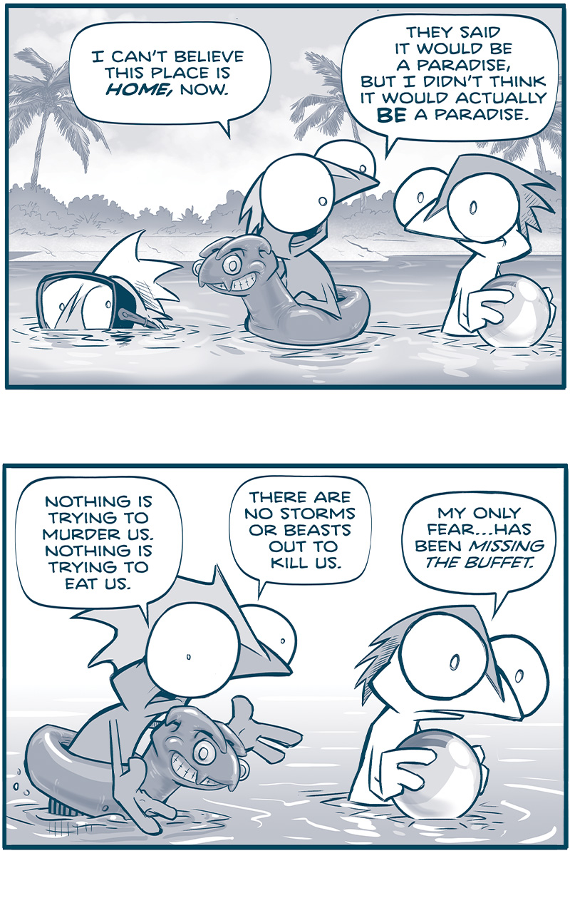 PANEL 1: In a paradise-like setting with white sand beaches and palm trees, three Rhinn relax in the water. One Rhinn wears goggles, and sinks under the water up to his eyes. One lounges wearing an inflatable toy that looks like a cartoon version of a Tesskan. The third holds a beach ball. 
RHINN 1 (in the floaty): I canâ€™t believe this place is HOME, now. They said it would be a paradise, But I didnâ€™t think it would actually BE a paradise.

PANEL 2: The Rhinn in a floaty stands up, gesturing. The Rhinn holding the ball looks horrified.
RHINN 1 (in the floaty: Nothing is trying to murder us. Nothing is trying to eat us. There are no storms or beasts out to kill us.
RHINN 2 (holding the ball): My only fearâ€¦has been missing the buffet.

PANEL 3: The Rhinn in the floaty relaxes back in to floating in the water, continuing to remark on their good fortune.
RHINN 1: And Iâ€™ve slept! Last night I slept through the night! FOR THE FIRST TIME IN MY LIFE!

PANEL 4: The Rhinn in goggles picks a crap up out of the water, the Rhinn with a floaty is seen in silhouette in the background.
RHINN 3 (with goggles): And look! This is what passes for a TREE CRAB, here!
RHINN 1 (with floaty): Ha!

PANEL 5: The Rhinn with the floating puts his hand on the shoulder of the Rhinn with the ball as they burst out in joyful laughter.
RHINN 1 (with floaty): A ha ha ha!
RHINN 2 (with ball): a-HA HA HA HA HA HA HA HA HA!

PANEL 6: The two stop laughing, eyes wide. RHINN 1â€™s hand is still on RHINN 2â€™s shoulder.
RHINN 1 (with floaty): Hâ€”
RHINN 2 (with ball): * (his words disappear from his thought bubble, indicating a realization)

PANEL 7: The two Rhinn burst out in tears, throwing their head back, wailing. The beach ball floats away.
Sound effect that stretches from PANEL 7 to the background of PANEL 8: WAAUGHHHHHHHHHHHH

PANEL 8: RHINN 3 (with the goggles), stands in the foreground, talking to the crab he holds in his hands. In the background, RHINN 1 and 2 hold each other, still weeping.
RHINN 3: I, too, have cried six times today.

â€”â€”â€”
Want 5,000 more comics like this? Join us at Patreon.com/sheldoncomics for the *FULL* Sheldon archives, art giveaways, fun community, and more! Sheldon Comics copyright Dave Kellett. Colors by Beth Reidmiller