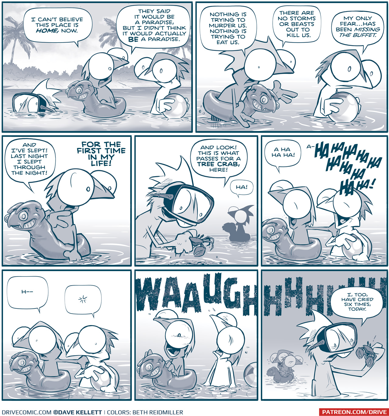 PANEL 1: In a paradise-like setting with white sand beaches and palm trees, three Rhinn relax in the water. One Rhinn wears goggles, and sinks under the water up to his eyes. One lounges wearing an inflatable toy that looks like a cartoon version of a Tesskan. The third holds a beach ball. 
RHINN 1 (in the floaty): I canâ€™t believe this place is HOME, now. They said it would be a paradise, But I didnâ€™t think it would actually BE a paradise.

PANEL 2: The Rhinn in a floaty stands up, gesturing. The Rhinn holding the ball looks horrified.
RHINN 1 (in the floaty: Nothing is trying to murder us. Nothing is trying to eat us. There are no storms or beasts out to kill us.
RHINN 2 (holding the ball): My only fearâ€¦has been missing the buffet.

PANEL 3: The Rhinn in the floaty relaxes back in to floating in the water, continuing to remark on their good fortune.
RHINN 1: And Iâ€™ve slept! Last night I slept through the night! FOR THE FIRST TIME IN MY LIFE!

PANEL 4: The Rhinn in goggles picks a crap up out of the water, the Rhinn with a floaty is seen in silhouette in the background.
RHINN 3 (with goggles): And look! This is what passes for a TREE CRAB, here!
RHINN 1 (with floaty): Ha!

PANEL 5: The Rhinn with the floating puts his hand on the shoulder of the Rhinn with the ball as they burst out in joyful laughter.
RHINN 1 (with floaty): A ha ha ha!
RHINN 2 (with ball): a-HA HA HA HA HA HA HA HA HA!

PANEL 6: The two stop laughing, eyes wide. RHINN 1â€™s hand is still on RHINN 2â€™s shoulder.
RHINN 1 (with floaty): Hâ€”
RHINN 2 (with ball): * (his words disappear from his thought bubble, indicating a realization)

PANEL 7: The two Rhinn burst out in tears, throwing their head back, wailing. The beach ball floats away.
Sound effect that stretches from PANEL 7 to the background of PANEL 8: WAAUGHHHHHHHHHHHH

PANEL 8: RHINN 3 (with the goggles), stands in the foreground, talking to the crab he holds in his hands. In the background, RHINN 1 and 2 hold each other, still weeping.
RHINN 3: I, too, have cried six times today.

â€”â€”â€”
Want 5,000 more comics like this? Join us at Patreon.com/sheldoncomics for the *FULL* Sheldon archives, art giveaways, fun community, and more! Sheldon Comics copyright Dave Kellett. Colors by Beth Reidmiller