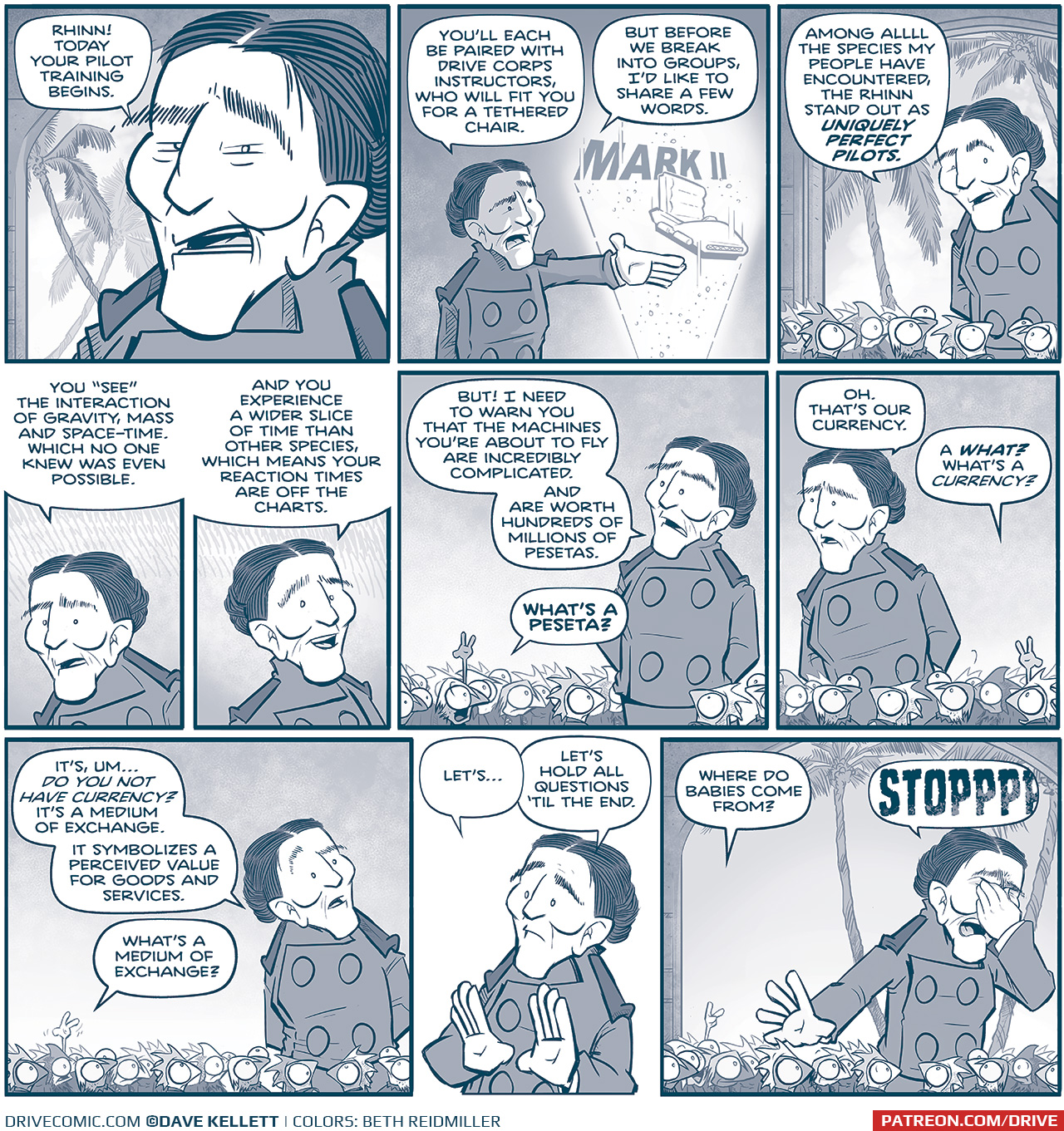 PANEL 1: Close up on the ADMIRAL, who stands in front of some palm trees, addressing a crowd of small squirrel-like aliens (off panel).
ADMIRAL: RHINN! Todayâ€™s your pilot training begins.

PANEL 2: The admiral motions towards a hologram of a small floating pilotâ€™s chair with the words â€œMARK IIâ€ behind them.
ADMIRAL: Youâ€™ll each be paired with Drive corps instructors, who will fit you for a tethered chair. But before we break into groups, Iâ€™d like to share a few words.

PANEL 3: The Admiral speaks to a group of Rhinn who look up at her, eyes wide. Palm trees sway in the background.
ADMIRAL: Among alll the species my people have encountered, the Rhinn stand out as UNIQUELY PERFECT PILOTS.

PANEL 3: Close up on the ADMIRAL as she continues.
ADMIRAL: You â€œseeâ€ the interaction of gravity, mass and space-time. Which no one knew was even possible.

PANEL 4: The ADMIRAL continues, smiling.
ADMIRAL: And you experience a wider slice of time than other species, which means your reaction times are off the charts.

PANEL 5: The ADMIRAL continues in front of the crowd of Rhinn, but is interrupted when one raises their hand.
ADMIRAL: But! I need to warn you that the machines youâ€™re about to fly are incredibly complicated. And are worth hundred of millions of pesetas.
RHINN: Whatâ€™s a peseta?

PANEL 6: The ADMIRAL looks a little confused, but answers as another Rhinn raises their hand.
ADMIRAL: Oh. Thatâ€™s our currency.
RHINN: A WHAT? Whatâ€™s a currency?

PANEL 7: The ADMIRAL looks more concerned, as yet another Rhinn raises their hand.
ADMIRAL: Itâ€™s, umâ€¦ do you not have currency? Itâ€™s a medium of exchange. It symbolizes a perceived value for goods and services.
RHINN: Whatâ€™s a medium of exchange?

PANEL 8: The ADMIRAL, hands up defensively, takes on the question.
ADMIRAL: Letâ€™sâ€¦ Letâ€™s hold all questions â€™til the end.

PANEL 9: Another Rhinn raises their hand, the ADMIRAL pinches her nose in frustration.
RHINN: Where do babies come from?
ADMIRAL: STOPPPPPP

â€”â€”â€”
Want to read the full story? Join us at Patreon.com/drive for the *FULL* Tales of the Drive archives, art giveaways, fun community, and more! DRIVE copyright Dave Kellett. Colors by Beth Reidmiller
