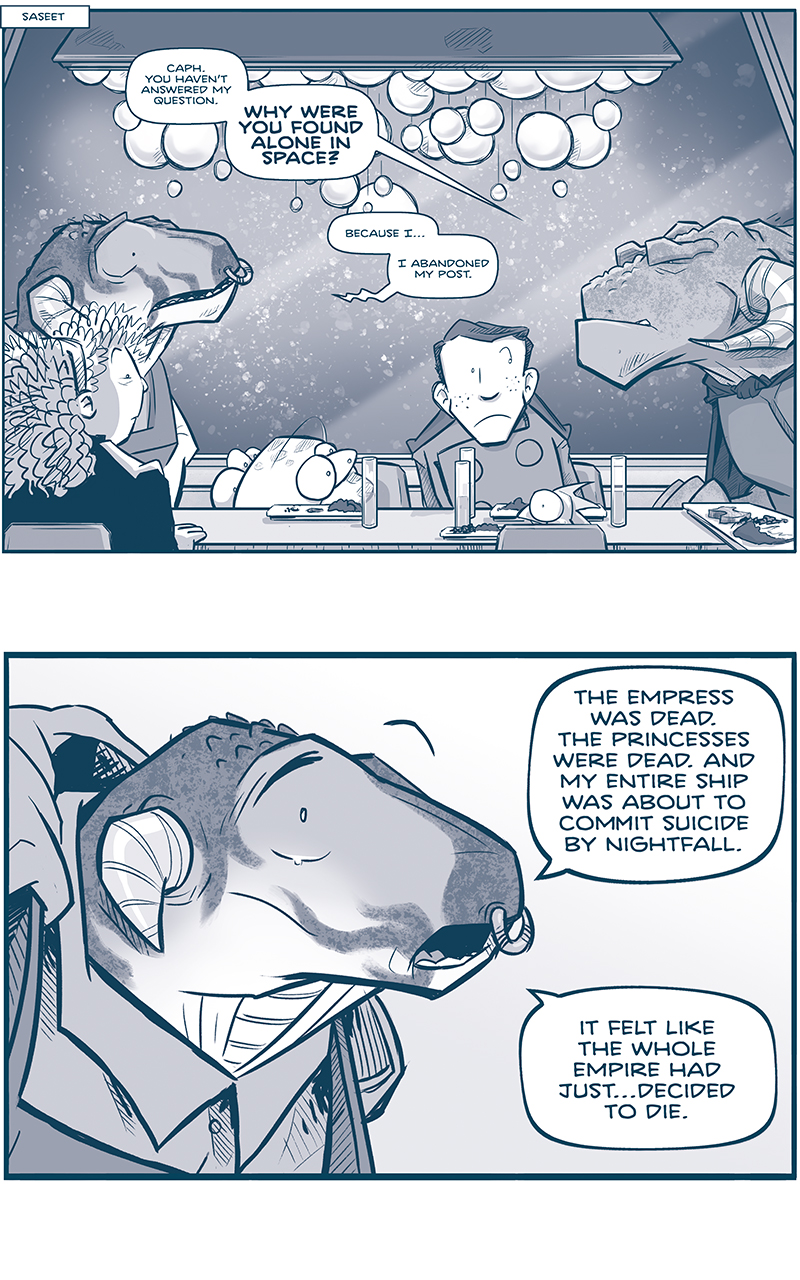 PANEL 1:
NARRATION: Saseet
We return to CAPTAIN TILL’s table where CAPH the grasskan, ORLA, CUDDOW, NANDO and SKITTER are seated. It is snowing outside, and a chandelier of glass balls hang above their head.
TILL: Caph. You haven’t answered my question. WHY WERE YOU FOUND ALONE IN SPACE?
CAPH: Because I…I abandoned my post.

PANEL 2: Close up on CAPH, the young male grasskan, as he begins to tear up.
CAPH: The Empress was dead. The Princesses were dead. And my entire ship was about to commit suicide by nightfall. It felt like the whole Empire had just…decided to die.

PANEL 3: CAPH, getting honest and upset, sears up more as he continues.
CAPH: BUT I DIDN’T WANT TO DIE! I felt like my life was just getting started at seventeen.

PANEL 4: Close up on CAPTAIN TILL as she thinks about Cash’s response. No text.

PANEL 5: CAPTAIN TILL frowns, thinking more. No text.

PANEL 6: CAPTAIN TILL speaks, sternly.
TILL: To abandon one’s post is a serious matter, Caph. I can’t overlook it.

PANEL 7: CAPTAIN TILL clenches her eyes shut, thinking harder. No text.

PANEL 8: CAPTAIN TILL relaxes a little, eyes still closed. No text.

PANEL 9: CAPTAIN TILL, in silhouette, continues.
TILL: But I do not find you guilty of DESERTION. It could be argued that your command abandoned YOU…rather than the reverse.

PANEL 10: A view of the table, again, as the crew reacts to TILL’s seemingly harsh words. CUDDOW squints, NANDO looks askance at TILL.
TILL: Instead, I find you ABSENT WITHOUT LEAVE. The penalty of which is forfeiture of all pay, and a reduction in rank.

PANEL 11: Close up on CAPTAIN TILL, who smiles softly.
CAPH (off-panel): But I’m a draft cadet! What rank could I even be reduced to?
TILL: Perhaps…a free citizen of Saseet.

——
Want to read the full story? Join us at Patreon.com/drive for the *FULL* Tales of the Drive archives, art giveaways, fun community, and more! DRIVE copyright Dave Kellett. Colors by Beth Reidmiller