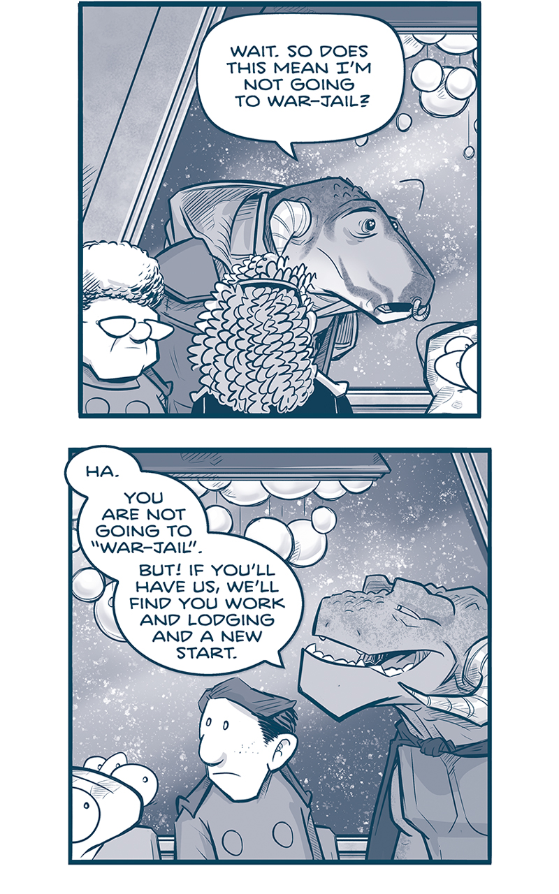 PANEL 1: THE CAPTAIN, CAPH (the young Grasskan), ORLA, CUDDOW, NANDO, and CAPTAIN TILL are seated at the table. Snow falls on the other side of a large glass window behind them, an elaborate chandelier of glass balls hangs above them. CAPH speaks to CAPTAIN TILL, looking nervous.
CAPH: Wait. So does this mean Iâ€™m not going to war-jail?

PANEL 2: A continuation of the table scene. CAPTAIN TILL responds.
TILL: Ha. You are not going to â€œwar-jailâ€. But If youâ€™ll have us, weâ€™ll find you work and lodging and a new start.

PANEL 3: Silhouette of CAPTAIN TILL  as she continues.
TILL: You were a tailorâ€™s apprentice, were you not? Well! There are enough Grasskancs arriving every day to keep you busy for years. Not a one of them steps off their shuttle with a suitable coat for Saseet.

PANEL 3: Close up on CAPH, in awe.
CAPH: So I can live here? With Grasskans?

PANEL 4: Close up on CAPTAIN TILL, with a soft smile.
TILL: If your captain releases you. SHE has ultimate authority over all under her charge.

PANEL 5; Close up on THE CAPTAIN, also with a soft smile.
CAPTAIN: Caph, with love and all good wishes, you are hereby dismissed from the I.S.P.S. Machito. Fair winds and following seas! You are always welcome back: whether IN NEED, or IN NEED OF FRIENDSHIP.

PANEL 6: We see the table setting, with NANDO leaning his elbow on the table, and SKITTER sitting in front of the table. CAPTAIN TILL raises her glass in a toast.
TILL: Then itâ€™s settled! Today Saseet is made better by the presence of an honest and earnest new citizen. A toast! To Caph!

PANEL 7: CUDDOW holds up his glass, excited. NANDO interrupts quickly, with eyes wide, standing up and grabbing his plate.
CUDDOW: This reminds me of a fillipod saga-poem about a prodigal son whoâ€”
NANDO: LETâ€™S CLEAR THE PALTES, SHALL WE?!

â€”â€”
Want to read the full story? Join us at Patreon.com/drive for the *FULL* Tales of the Drive archives, art giveaways, fun community, and more! DRIVE copyright Dave Kellett. Colors by Beth Reidmiller

