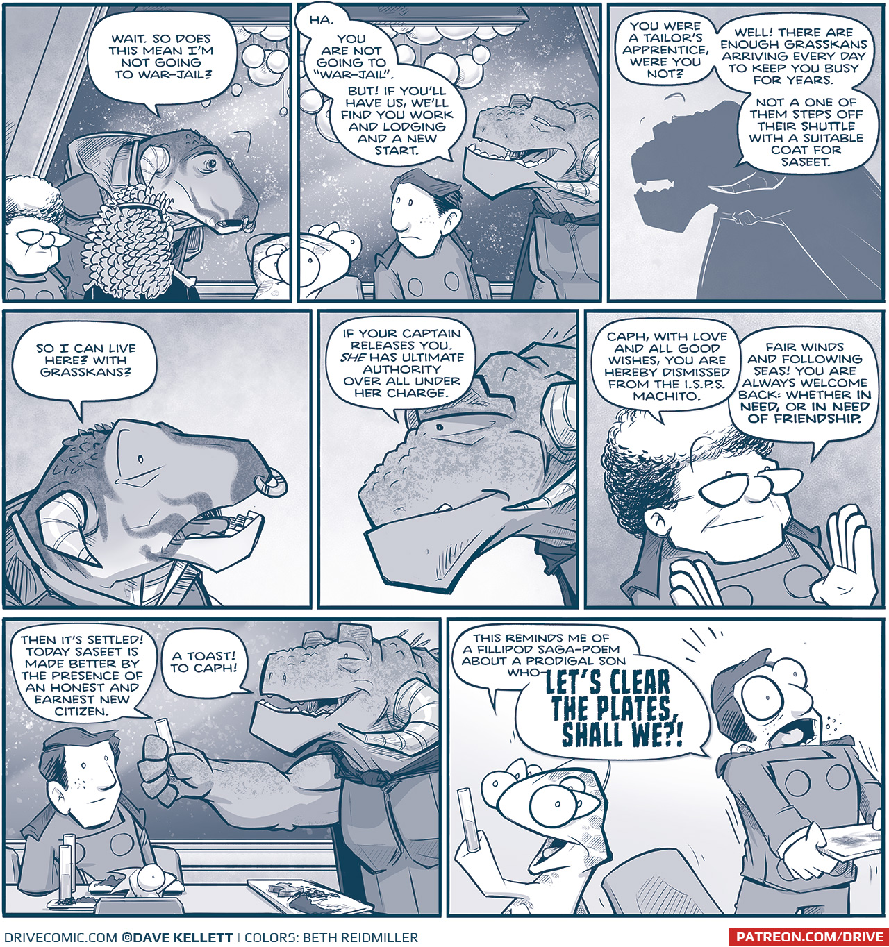 PANEL 1: THE CAPTAIN, CAPH (the young Grasskan), ORLA, CUDDOW, NANDO, and CAPTAIN TILL are seated at the table. Snow falls on the other side of a large glass window behind them, an elaborate chandelier of glass balls hangs above them. CAPH speaks to CAPTAIN TILL, looking nervous.
CAPH: Wait. So does this mean Iâ€™m not going to war-jail?

PANEL 2: A continuation of the table scene. CAPTAIN TILL responds.
TILL: Ha. You are not going to â€œwar-jailâ€. But If youâ€™ll have us, weâ€™ll find you work and lodging and a new start.

PANEL 3: Silhouette of CAPTAIN TILL  as she continues.
TILL: You were a tailorâ€™s apprentice, were you not? Well! There are enough Grasskancs arriving every day to keep you busy for years. Not a one of them steps off their shuttle with a suitable coat for Saseet.

PANEL 3: Close up on CAPH, in awe.
CAPH: So I can live here? With Grasskans?

PANEL 4: Close up on CAPTAIN TILL, with a soft smile.
TILL: If your captain releases you. SHE has ultimate authority over all under her charge.

PANEL 5; Close up on THE CAPTAIN, also with a soft smile.
CAPTAIN: Caph, with love and all good wishes, you are hereby dismissed from the I.S.P.S. Machito. Fair winds and following seas! You are always welcome back: whether IN NEED, or IN NEED OF FRIENDSHIP.

PANEL 6: We see the table setting, with NANDO leaning his elbow on the table, and SKITTER sitting in front of the table. CAPTAIN TILL raises her glass in a toast.
TILL: Then itâ€™s settled! Today Saseet is made better by the presence of an honest and earnest new citizen. A toast! To Caph!

PANEL 7: CUDDOW holds up his glass, excited. NANDO interrupts quickly, with eyes wide, standing up and grabbing his plate.
CUDDOW: This reminds me of a fillipod saga-poem about a prodigal son whoâ€”
NANDO: LETâ€™S CLEAR THE PALTES, SHALL WE?!

â€”â€”
Want to read the full story? Join us at Patreon.com/drive for the *FULL* Tales of the Drive archives, art giveaways, fun community, and more! DRIVE copyright Dave Kellett. Colors by Beth Reidmiller
