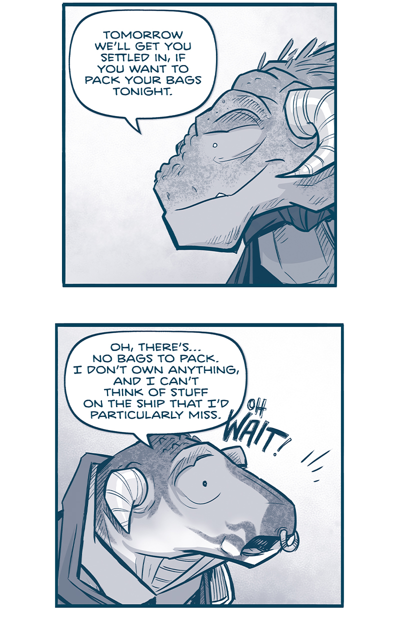 PANEL 1: Close up on CAPTAIN TILL, the Grasskan leader. She smiles softly as she speaks to CAPH (off panel).
TILL: Tomorrow weâ€™ll get you settled in, if you want to pack your bags tonight.

PANEL 2: Close up on CAPH, the young Grasskan refugee.
CAPH: Oh, thereâ€™sâ€¦no bags to pack. I donâ€™t own anything, and I canâ€™t think of stuff on the ship that Iâ€™d particularly miss. OH WAIT!

PANEL 3: Exterior of CAPTAIN TILLâ€™s home, snow drifts up the sides. The sky now has scattered stars as the sun sets. A warm glow emanates from the open door. The silhouette of CAPH shows him quickly running up a snow bank. Sound effects: SHIFF SHIFF SHIFF

PANEL 4: We see the Machito parked in deep snow, the walkway extended down. CAPH runs through deep snow making a trench as he goes. SHIFF SHIFF SHIFF

PANEL 5: Closer in on the Machete, CAPH runs up the walkway, just his feet showing as he runs in to the ship. CLANK CLANK CLANK

PANEL 6: CAPH, from behind, hugs NOSH. NOSH is surprised, eyes wide. Sound effect: *HUG*

PANEL 7: CAPH continues to hug NOSH, who looks happy yet a little confused.
NOSH: CAPH! What is nice hug for?
CAPH: I brought you a Grasskan dessert.

PANEL 8: With a pure-white background, NOSH now uses both his arms to envelope CAPH in a full frontal hug. NOSHâ€™s eyes are wide, his pupils dilated, a small pout on his lips. Sound effect: *HUG INTENSIFIES*

â€”â€”â€”
Want to read the full story? Join us at Patreon.com/drive for the *FULL* Tales of the Drive archives, art giveaways, fun community, and more! DRIVE copyright Dave Kellett. Colors by Beth Reidmiller
