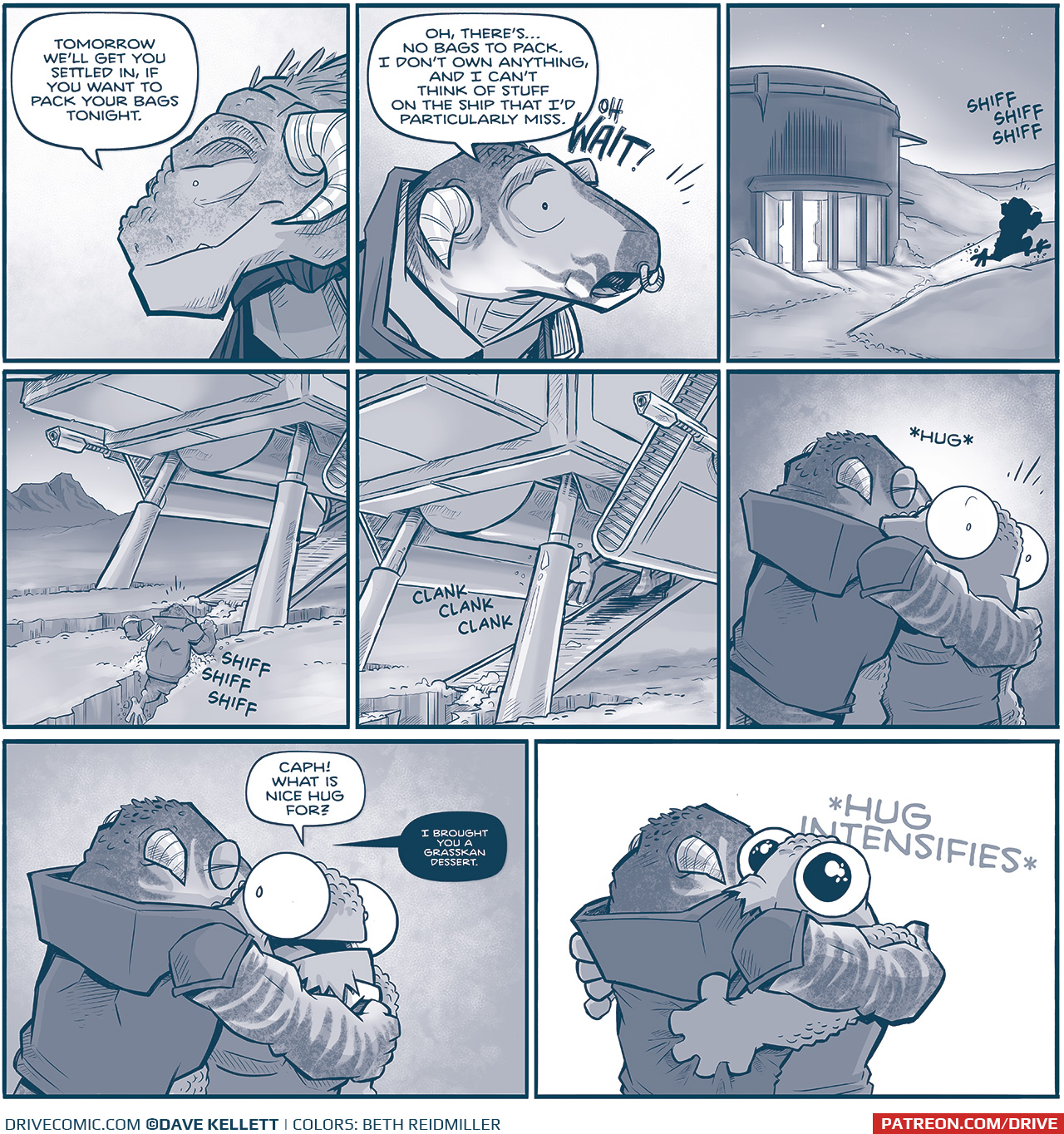 PANEL 1: Close up on CAPTAIN TILL, the Grasskan leader. She smiles softly as she speaks to CAPH (off panel).
TILL: Tomorrow weâ€™ll get you settled in, if you want to pack your bags tonight.

PANEL 2: Close up on CAPH, the young Grasskan refugee.
CAPH: Oh, thereâ€™sâ€¦no bags to pack. I donâ€™t own anything, and I canâ€™t think of stuff on the ship that Iâ€™d particularly miss. OH WAIT!

PANEL 3: Exterior of CAPTAIN TILLâ€™s home, snow drifts up the sides. The sky now has scattered stars as the sun sets. A warm glow emanates from the open door. The silhouette of CAPH shows him quickly running up a snow bank. Sound effects: SHIFF SHIFF SHIFF

PANEL 4: We see the Machito parked in deep snow, the walkway extended down. CAPH runs through deep snow making a trench as he goes. SHIFF SHIFF SHIFF

PANEL 5: Closer in on the Machete, CAPH runs up the walkway, just his feet showing as he runs in to the ship. CLANK CLANK CLANK

PANEL 6: CAPH, from behind, hugs NOSH. NOSH is surprised, eyes wide. Sound effect: *HUG*

PANEL 7: CAPH continues to hug NOSH, who looks happy yet a little confused.
NOSH: CAPH! What is nice hug for?
CAPH: I brought you a Grasskan dessert.

PANEL 8: With a pure-white background, NOSH now uses both his arms to envelope CAPH in a full frontal hug. NOSHâ€™s eyes are wide, his pupils dilated, a small pout on his lips. Sound effect: *HUG INTENSIFIES*

â€”â€”â€”
Want to read the full story? Join us at Patreon.com/drive for the *FULL* Tales of the Drive archives, art giveaways, fun community, and more! DRIVE copyright Dave Kellett. Colors by Beth Reidmiller
