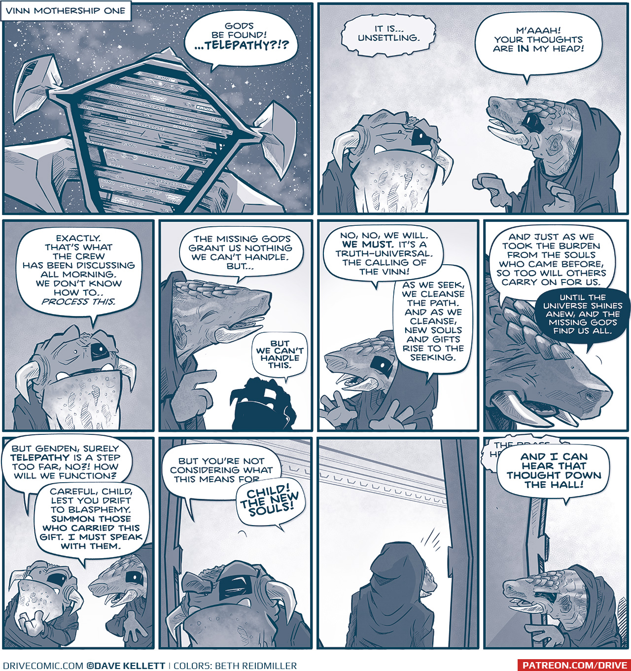 PANEL 1: Narration: Vinn Mothership One We see the large Vinn mothership space ship in space, with a galactic cloud behind it. GENDEN (from inside the ship): Gods be found…TELEPATHY?!? PANEL 2: A creature with a large chin sack and horns that point down with a Vinn-spot over his left eye stands next to GENDEN, an armadillo-like creature with tusks wearing a hooded cloak, also with a Vinn-spot over their left eye. VINN [telepathically]: It is…unsettling. GENDEN: M’aaaah! Your thoughts are IN my head! PANEL 3: The VINN looks scared. VINN: Exactly. That’s what the crew has been discussing all morning. We don’t know how to…process this. PANEL 4: GENDEN, eyes closed and looking up, speaks philosophically and the VINN looks at the in silhouette. GENDED: The missing gods grant us nothing we can’t handle. But… VINN: But we can’t handle this. PANEL 5: GENDEN, hands out wide, continues philosophically. GENDEN: No, no, we will. WE MUST. It’s a truth-universal. The calling of the Vinn! As we seek, we cleanse the path. And as we cleanse, new souls and gifts rise to the seeking. PANEL 6: Close up on GENDED as they squint, feeling the weight of their words. GENDEN: And just as we took the burden from the souls who came before, so too will others carry on for us. Until the universe shines anew, and the missing gods find us all. PANEL 7: The VINN loos suspicious as GENDEN responds. VINN: But Genden, surely TELEPATHY is a step too far, no?! how will we function? GENDEN: Careful, child, les you drift to blasphemy. Summon those who carried this gift. I must speak with them. PANEL 8-9: The VINN turns to leave the room, glaring over his shoulder. GENDEN stands facing away from him. VINN: But you’re not considering what this means for— GENDEN: CHILD! THE NEW SOULS! PANEL 10: GENDED peaks out of the doorframe the VINN just exited. We see a telepathic word bubble under GENDEN’s, but can not make out what they said. GENDEN: AND I CAN HEAR THAT THOUGHT DOWN THE HALL! ——— Want to read the full story? Join us at Patreon.com/drive for the *FULL* Tales of the Drive archives, art giveaways, fun community, and more! DRIVE copyright Dave Kellett. Colors by Beth Reidmiller