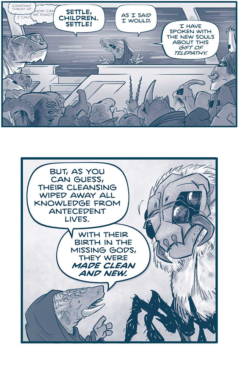  PANEL 1: A group of VINN gather in front of GENDEN, an armadillo-like alien with tusks, wearing a dark hooded cloak. GENDEN stands in front of the crowd speckled with black bars over their left eyes, on a platform in front of a window. Outside the window we see stars bluring past them, indicating the ship is moving quickly through space.
TELEPATHIC THOUGHTS, overlapping eachother: â€œConstant thrum ofâ€ â€œI canâ€™tâ€ â€œHow can we functionâ€
GENDEN: SETTLE, CHILDREN. SETTLE! As I said I would, I have spoken with the new souls about this gift of telepathy.

PANEL 2: Close up on GENDEN as they motion towards a GANNATH, a large spider-like alien, now with the VINN-rectangle over itâ€™s two left eyes.
GENDEN: But, as you can guess, their cleansing wiped away all knowledge from antidecent lives. With their birth in the missing gods, they were MADE CLEAN AND NEW.

PANEL 3: Close up on GENDEN.
GENDEN: So! We are left to master this new gift on our own. As is right.

PANEL 4: GENDEN stands with their hands on the podium, stars bluring past them in the background.
GENDEN: To that end, I propose a week of ISOLATION AND MEDITATION. We will pause in the seeking. Brin gthe fleet to a stop. And we will turn inward.

PANEL 5: GENDEN, now in silhouette, holds their hand up. The stars blur behind them still.
GENDEN: And there, in the silence of our quarters, we will try to find our path forward.

PANEL 6: GENDEN starts to walk down the stairs of the podium, stars in the background window.
GENDEN: Alone, in prayerful isolation, surely we will find the answers we need. So let us go, children! Each to their own spaceâ€¦

PANEL 7: GENDEN holds the hand of a large GRASSKAN (with a VINN-rectangle over itsâ€™ left eye), while a young ASTINA looks on, nervously. A crowd of VINN are behind them
GENDEN: AND MAY THE MISSING GODS FIND US ALL. 
GRASSKAN: May the missing gods find us all.
ASTINA: May the missing gods find us all, Genden.

PANEL 8: GENDEN walks past the GRASSKAN, the GRASSKAN looks to GENDEN, worried. No text.

PANEL 9: GENDEN walks down a long hall. No text.

PANEL 10: GENDEN walks in to a room as the doors open with a TSSS

PANEL 11: GENDEN kneels down on a pillow, and rings a chimp with a â€œting!â€.

PANEL 12: GENDEN, on their knees on the pillow, begins to meditate. Sound effect: HHHH

PANEL 13: Close up on GENDEN as they meditate. Sound effect: Hhhhâ€¦.

PANEL 14: 
TELEPATHY: AND CAN YOU NOW AT LAST HEAR THESE WORDS, GENDEN?
Close up on GENDEN, breaking their meditation. Their eyes are wide in terror.
GENDEN: Wh-WHO?!

â€”â€”â€”
Want to read the full story? Join us at Patreon.com/drive for the *FULL* Tales of the Drive archives, art giveaways, fun community, and more! DRIVE copyright Dave Kellett. Colors by Beth Reidmiller