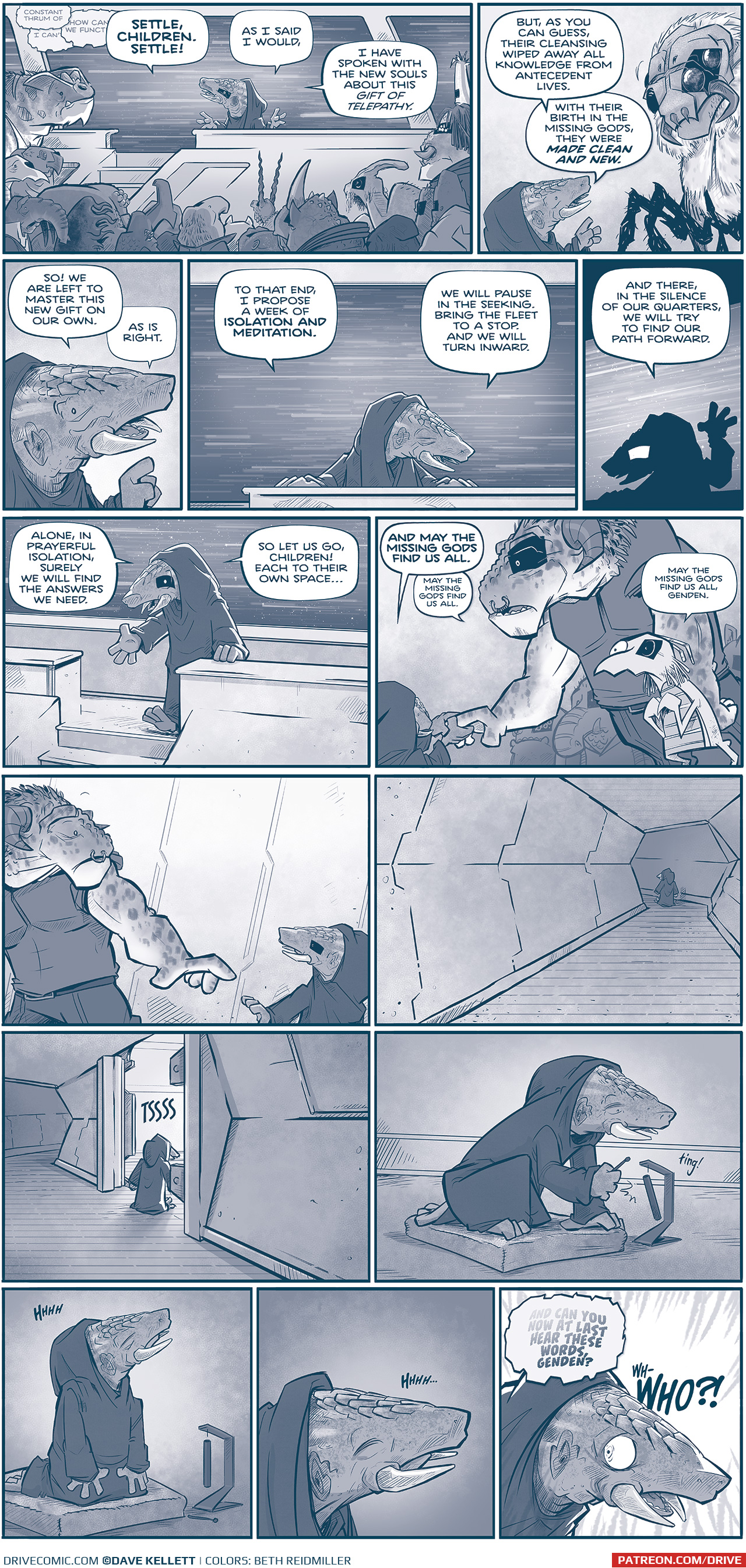  PANEL 1: A group of VINN gather in front of GENDEN, an armadillo-like alien with tusks, wearing a dark hooded cloak. GENDEN stands in front of the crowd speckled with black bars over their left eyes, on a platform in front of a window. Outside the window we see stars bluring past them, indicating the ship is moving quickly through space.
TELEPATHIC THOUGHTS, overlapping eachother: â€œConstant thrum ofâ€ â€œI canâ€™tâ€ â€œHow can we functionâ€
GENDEN: SETTLE, CHILDREN. SETTLE! As I said I would, I have spoken with the new souls about this gift of telepathy.

PANEL 2: Close up on GENDEN as they motion towards a GANNATH, a large spider-like alien, now with the VINN-rectangle over itâ€™s two left eyes.
GENDEN: But, as you can guess, their cleansing wiped away all knowledge from antidecent lives. With their birth in the missing gods, they were MADE CLEAN AND NEW.

PANEL 3: Close up on GENDEN.
GENDEN: So! We are left to master this new gift on our own. As is right.

PANEL 4: GENDEN stands with their hands on the podium, stars bluring past them in the background.
GENDEN: To that end, I propose a week of ISOLATION AND MEDITATION. We will pause in the seeking. Brin gthe fleet to a stop. And we will turn inward.

PANEL 5: GENDEN, now in silhouette, holds their hand up. The stars blur behind them still.
GENDEN: And there, in the silence of our quarters, we will try to find our path forward.

PANEL 6: GENDEN starts to walk down the stairs of the podium, stars in the background window.
GENDEN: Alone, in prayerful isolation, surely we will find the answers we need. So let us go, children! Each to their own spaceâ€¦

PANEL 7: GENDEN holds the hand of a large GRASSKAN (with a VINN-rectangle over itsâ€™ left eye), while a young ASTINA looks on, nervously. A crowd of VINN are behind them
GENDEN: AND MAY THE MISSING GODS FIND US ALL. 
GRASSKAN: May the missing gods find us all.
ASTINA: May the missing gods find us all, Genden.

PANEL 8: GENDEN walks past the GRASSKAN, the GRASSKAN looks to GENDEN, worried. No text.

PANEL 9: GENDEN walks down a long hall. No text.

PANEL 10: GENDEN walks in to a room as the doors open with a TSSS

PANEL 11: GENDEN kneels down on a pillow, and rings a chimp with a â€œting!â€.

PANEL 12: GENDEN, on their knees on the pillow, begins to meditate. Sound effect: HHHH

PANEL 13: Close up on GENDEN as they meditate. Sound effect: Hhhhâ€¦.

PANEL 14: 
TELEPATHY: AND CAN YOU NOW AT LAST HEAR THESE WORDS, GENDEN?
Close up on GENDEN, breaking their meditation. Their eyes are wide in terror.
GENDEN: Wh-WHO?!

â€”â€”â€”
Want to read the full story? Join us at Patreon.com/drive for the *FULL* Tales of the Drive archives, art giveaways, fun community, and more! DRIVE copyright Dave Kellett. Colors by Beth Reidmiller