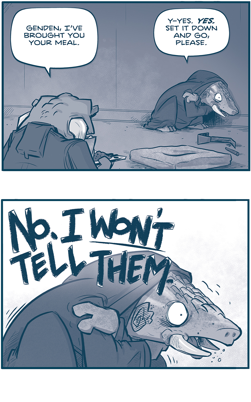 PANEL 1: GENDEN, the current leader of the Vinn, an armadillo-like creature with tusks, wearing a dark cloak, cowers in the corner of their room. The frog-like Vinn enters the room holding a tray of food.
VINN: Genden, Iâ€™ve brought you your meal.
GENDEN: Y-yes. YES. Set it down and go, please.

PANEL 2: GENDEN shakes and cowers, holding their shoulders.
GENDEN: NO. I WONâ€™T TELL THEM.

PANEL 2: The VINN approaches GENDEN, cautiously, who is still on the floor.
VINN: What?
GENDEN: Oh. Forgive me. that wasnâ€™t for y- BECAUSE ITâ€™S NOT THE PATH! ITâ€™S NOT!

PANEL 3: Close up on GENDEN as they continue their internal argument. The VINN is in silhouette behind him.
VINN: Genden, are you feeling all right?
GENDEN: YOU CAN NOT MODIFY THE CLEANSING. THE PATH HAS BEEN SET! YES IT HAS!

PANEL 4: From over the VINNâ€™s shoulder, GENDEN continues to cower on the floor.
VINN: Genden?
GENDEN: GO! I said set it and go NO I WONâ€™T QUIET!

PANEL 5: The VINN has exited GENDENâ€™s room. He stands alone in an empty hallways, holding his hands nervously, looking back at the door unsure as to what just happened. Sound effect as the door closes: TSSSSSHT

â€”â€”â€”
Want to read the full story? Join us at Patreon.com/drive for the *FULL* Tales of the Drive archives, art giveaways, fun community, and more! DRIVE copyright Dave Kellett. Colors by Beth Reidmiller