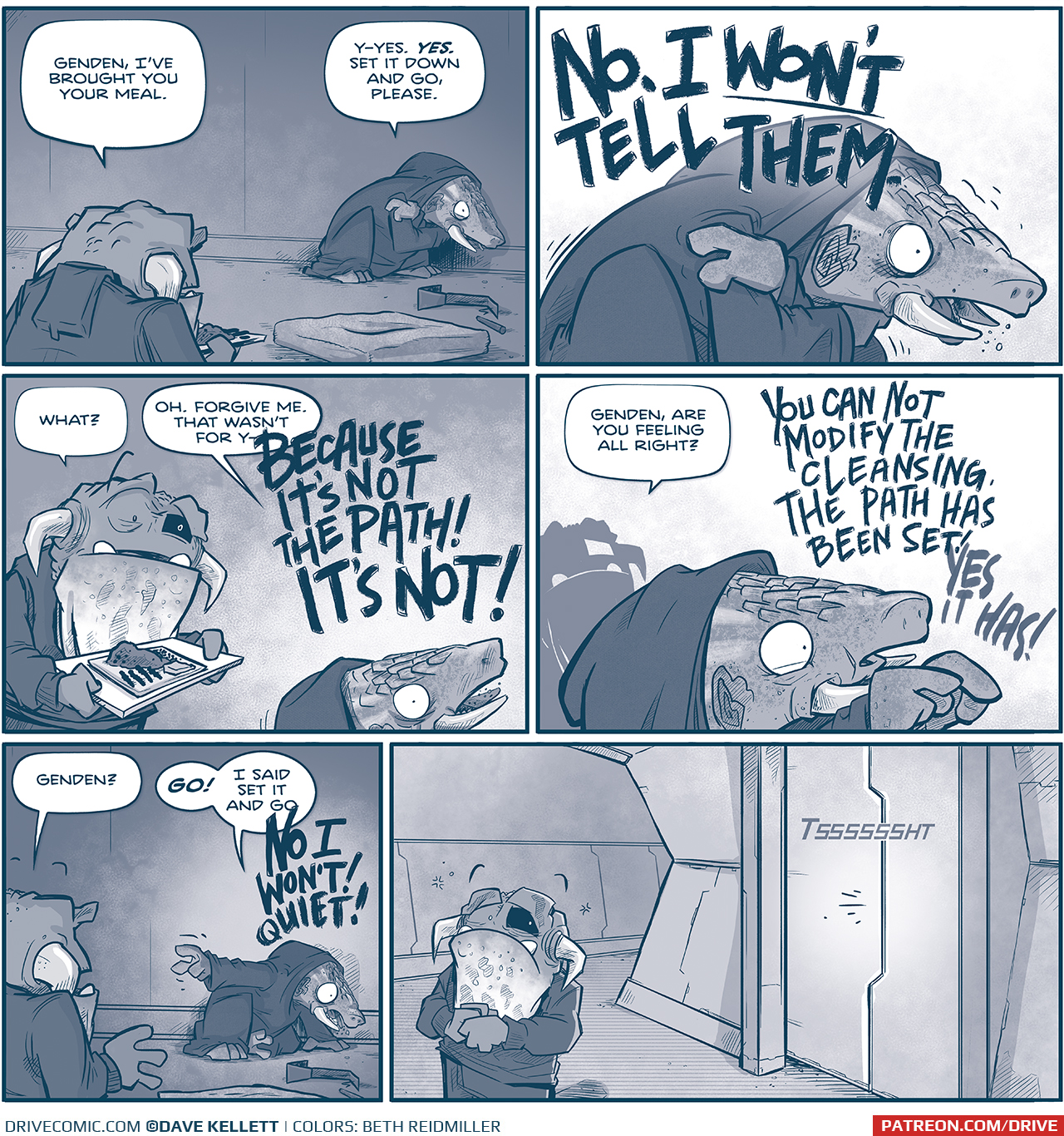 PANEL 1: GENDEN, the current leader of the Vinn, an armadillo-like creature with tusks, wearing a dark cloak, cowers in the corner of their room. The frog-like Vinn enters the room holding a tray of food.
VINN: Genden, Iâ€™ve brought you your meal.
GENDEN: Y-yes. YES. Set it down and go, please.

PANEL 2: GENDEN shakes and cowers, holding their shoulders.
GENDEN: NO. I WONâ€™T TELL THEM.

PANEL 2: The VINN approaches GENDEN, cautiously, who is still on the floor.
VINN: What?
GENDEN: Oh. Forgive me. that wasnâ€™t for y- BECAUSE ITâ€™S NOT THE PATH! ITâ€™S NOT!

PANEL 3: Close up on GENDEN as they continue their internal argument. The VINN is in silhouette behind him.
VINN: Genden, are you feeling all right?
GENDEN: YOU CAN NOT MODIFY THE CLEANSING. THE PATH HAS BEEN SET! YES IT HAS!

PANEL 4: From over the VINNâ€™s shoulder, GENDEN continues to cower on the floor.
VINN: Genden?
GENDEN: GO! I said set it and go NO I WONâ€™T QUIET!

PANEL 5: The VINN has exited GENDENâ€™s room. He stands alone in an empty hallways, holding his hands nervously, looking back at the door unsure as to what just happened. Sound effect as the door closes: TSSSSSHT

â€”â€”â€”
Want to read the full story? Join us at Patreon.com/drive for the *FULL* Tales of the Drive archives, art giveaways, fun community, and more! DRIVE copyright Dave Kellett. Colors by Beth Reidmiller