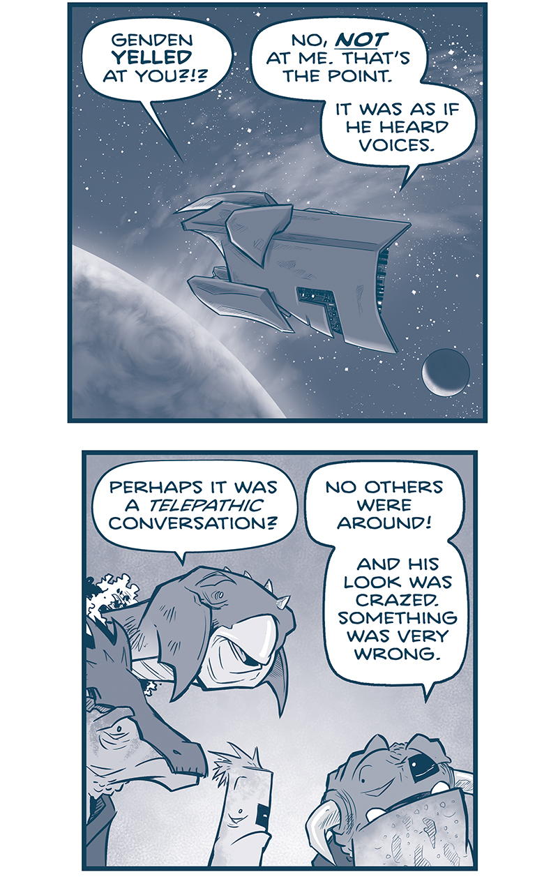 PANEL 1: A Vinn mothership floats in space, in front of a large planet with a moon behind it. From inside the dialogue:
VINN 1: Genden YELLED at you?!?!
HORNED VINN: No, NOT at me. Thatâ€™s the point. It was as if he heard voices.

PANEL 2: The HORNED VINN is surrounded by other Vinn - a tall, beaked creature (VINN 2), a horse-like creature with a face crest (VINN 1), and a cylindrical-like creature (VINN 3). They all have left-eye rectangle Vinn-patches.
VINN 2: Perhaps it was a TELEPATHIC conversation?
HORNED VINN: No others were around! And his look was crazed. Something was very wrong.

PANEL 3: The horse-like Vinn continues talking with the horned Vinn.
VINN 2: So what do we DO?
HORNED VINN: I donâ€™t know, yet. But I had to tell you senior staff.

PANEL 4: Close up on the horned Vinn, as he gives instructions.
HORNED VINN: For now, letâ€™s take the night to think this through. Iâ€™ll keep the bridge â€™til morning.

PANEL 5: The horned Vinn waves as the other leave.
HORNED VINN: Thereâ€™s nothing to be done with the fleet halted, anyway. Weâ€™ll talk again at breakfast. You all go rest.

PANEL 6: Horned Vinn walks up the stairs to the control panel. No text.

PANEL 7: Horned Vinn leans on the control panel, exhausted, confused. 
DARK VOICE BUBBLE: *sigh*

PANEL 8: Horned Vinn clenches his eyes, hand to his face, trying to figure out what to do. No text.

PANEL 9: Horned Vinn looks up, shocked, as a voice inside his head says:
VOICE: M-m-mister? Can you hear me??

â€”â€”â€”
Want 5,000 more comics like this? Join us at Patreon.com/sheldoncomics for the *FULL* Sheldon archives, art giveaways, fun community, and more! Sheldon Comics copyright Dave Kellett. Colors by Beth Reidmiller
