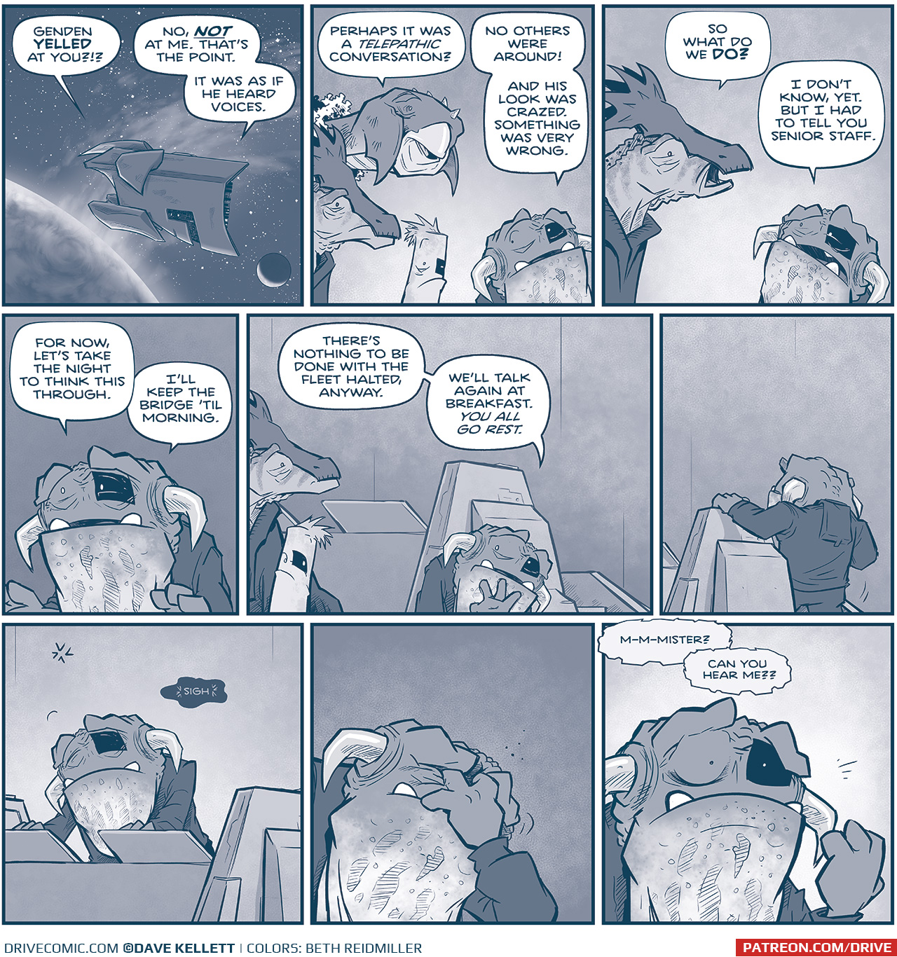 PANEL 1: A Vinn mothership floats in space, in front of a large planet with a moon behind it. From inside the dialogue:
VINN 1: Genden YELLED at you?!?!
HORNED VINN: No, NOT at me. Thatâ€™s the point. It was as if he heard voices.

PANEL 2: The HORNED VINN is surrounded by other Vinn - a tall, beaked creature (VINN 2), a horse-like creature with a face crest (VINN 1), and a cylindrical-like creature (VINN 3). They all have left-eye rectangle Vinn-patches.
VINN 2: Perhaps it was a TELEPATHIC conversation?
HORNED VINN: No others were around! And his look was crazed. Something was very wrong.

PANEL 3: The horse-like Vinn continues talking with the horned Vinn.
VINN 2: So what do we DO?
HORNED VINN: I donâ€™t know, yet. But I had to tell you senior staff.

PANEL 4: Close up on the horned Vinn, as he gives instructions.
HORNED VINN: For now, letâ€™s take the night to think this through. Iâ€™ll keep the bridge â€™til morning.

PANEL 5: The horned Vinn waves as the other leave.
HORNED VINN: Thereâ€™s nothing to be done with the fleet halted, anyway. Weâ€™ll talk again at breakfast. You all go rest.

PANEL 6: Horned Vinn walks up the stairs to the control panel. No text.

PANEL 7: Horned Vinn leans on the control panel, exhausted, confused. 
DARK VOICE BUBBLE: *sigh*

PANEL 8: Horned Vinn clenches his eyes, hand to his face, trying to figure out what to do. No text.

PANEL 9: Horned Vinn looks up, shocked, as a voice inside his head says:
VOICE: M-m-mister? Can you hear me??

â€”â€”â€”
Want 5,000 more comics like this? Join us at Patreon.com/sheldoncomics for the *FULL* Sheldon archives, art giveaways, fun community, and more! Sheldon Comics copyright Dave Kellett. Colors by Beth Reidmiller
