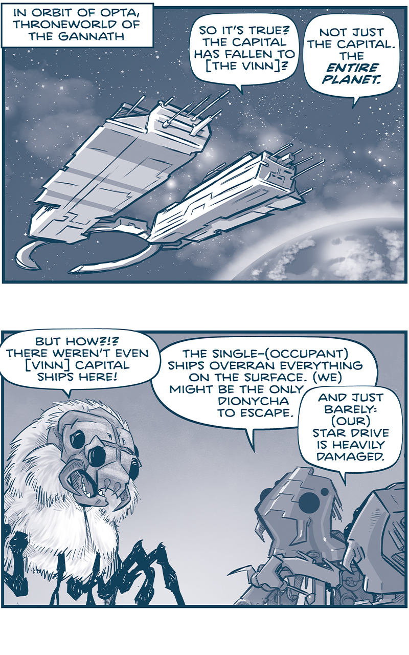 PANEL 1: 
NARRATION: In orbit of Opta, throneworld of the Gannath
A Gannath Dionycha ship hovers in space above a planet. From inside the ship:
GANNATH 1: So itâ€™s true? The capital has fallen to [the vinn]?
FISH 1: Not just the capital. The ENTIRE PLANET.

PANEL 2: A GANNATH (a furry spider-like creature with a mask-like face) talks to two FISH (AI robots, also spider-like).
GANNATH 1: But how?!? There werenâ€™t even [vinn] capital ships here!
FISH 1: The single-(occupant) ships overran everything on the surface. (We) might be the only dionycha to escape. 
FISH 2: And just barely: (our) star drive is heavily damaged.

PANEL 3: The GANNATH, with another standing behind him, reacts to the. news.
GANANTH: Thatâ€™s it, then. (Weâ€™ve)â€¦LOST.

PANEL 4: The two GANNATH hear something in their heads, turning to see where the voice came from.
TELEPATHY: NO. (We) have not lost.

PANEL 5: From behind the two Gannath and a FISH, we see a corridor with a light shining down from the ceiling. At the end of the corridor is pure darkness.
TELEPATHY: (They) hacked (our) systems. (They) scouted (our) territories. (They) sent [the Vinn] to attack (us).

PANEL 6: Close up on the dark hallway entrance. We see THE CENTERâ€™s eyes glow.
TELEPATHY: But (we) will bring the fury of the (Gannath) to (them).

PANEL 7: The CENTER begins to emerge from the darkness, eyes reflecting the light.
TELEPATHY: Set courseâ€¦

PANEL 8: The CENTERâ€™s face is now in the light.
TELEPATHY: For (Tierra).

â€”â€”â€”
Want to read the full story? Join us at Patreon.com/drive for the *FULL* Tales of the Drive archives, art giveaways, fun community, and more! DRIVE copyright Dave Kellett. Colors by Beth Reidmiller