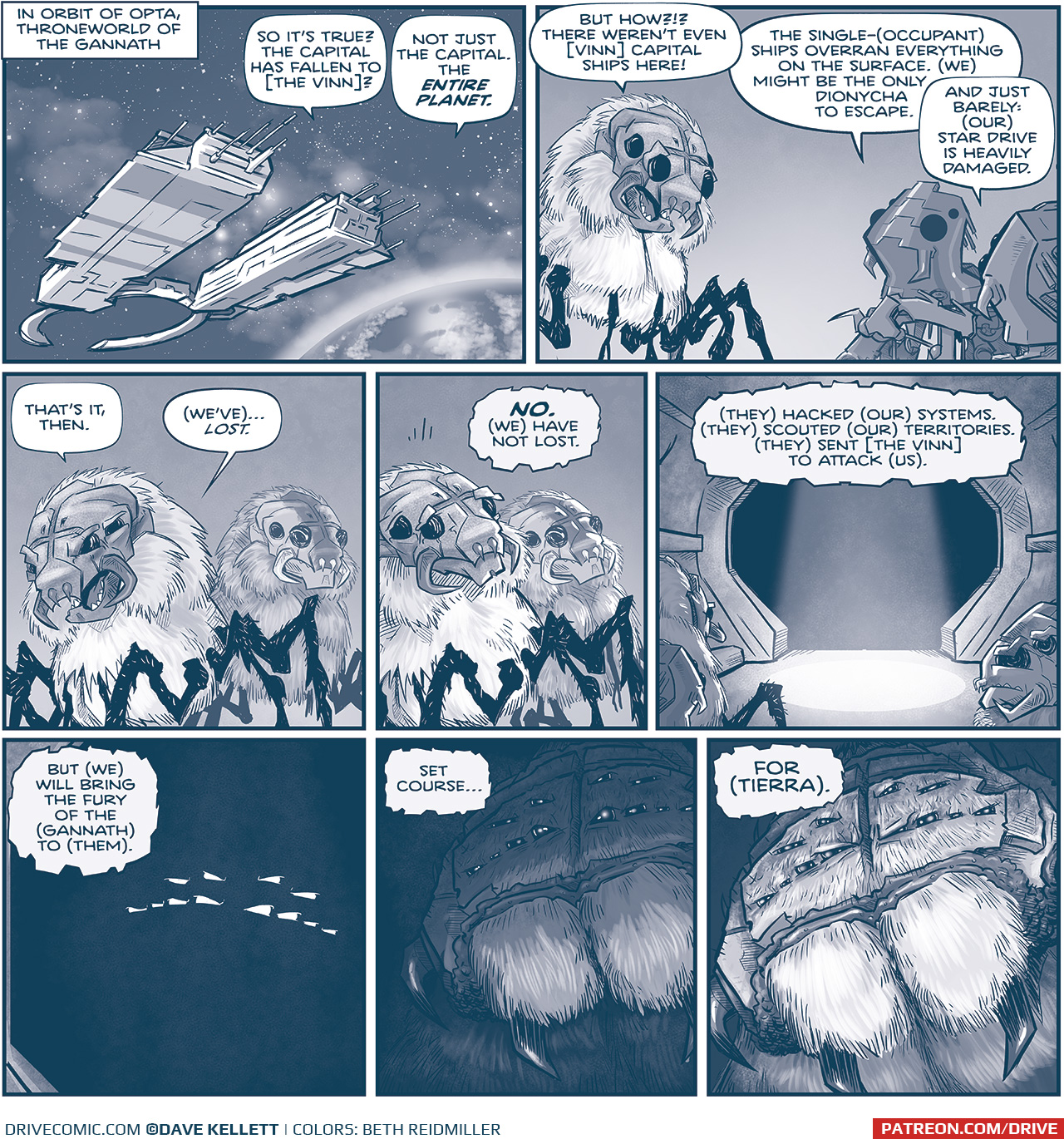 PANEL 1: 
NARRATION: In orbit of Opta, throneworld of the Gannath
A Gannath Dionycha ship hovers in space above a planet. From inside the ship:
GANNATH 1: So itâ€™s true? The capital has fallen to [the vinn]?
FISH 1: Not just the capital. The ENTIRE PLANET.

PANEL 2: A GANNATH (a furry spider-like creature with a mask-like face) talks to two FISH (AI robots, also spider-like).
GANNATH 1: But how?!? There werenâ€™t even [vinn] capital ships here!
FISH 1: The single-(occupant) ships overran everything on the surface. (We) might be the only dionycha to escape. 
FISH 2: And just barely: (our) star drive is heavily damaged.

PANEL 3: The GANNATH, with another standing behind him, reacts to the. news.
GANANTH: Thatâ€™s it, then. (Weâ€™ve)â€¦LOST.

PANEL 4: The two GANNATH hear something in their heads, turning to see where the voice came from.
TELEPATHY: NO. (We) have not lost.

PANEL 5: From behind the two Gannath and a FISH, we see a corridor with a light shining down from the ceiling. At the end of the corridor is pure darkness.
TELEPATHY: (They) hacked (our) systems. (They) scouted (our) territories. (They) sent [the Vinn] to attack (us).

PANEL 6: Close up on the dark hallway entrance. We see THE CENTERâ€™s eyes glow.
TELEPATHY: But (we) will bring the fury of the (Gannath) to (them).

PANEL 7: The CENTER begins to emerge from the darkness, eyes reflecting the light.
TELEPATHY: Set courseâ€¦

PANEL 8: The CENTERâ€™s face is now in the light.
TELEPATHY: For (Tierra).

â€”â€”â€”
Want to read the full story? Join us at Patreon.com/drive for the *FULL* Tales of the Drive archives, art giveaways, fun community, and more! DRIVE copyright Dave Kellett. Colors by Beth Reidmiller