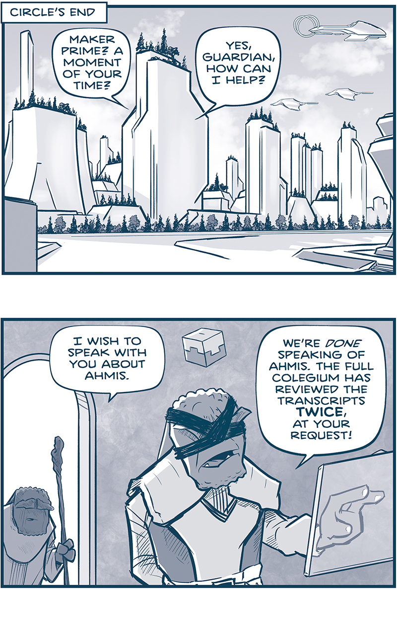 PANEL 1: 
Location Tag: CIRCLE’S END
We see a skyline of bright white buildings with trees on the rooftops, an empty street with foliage along the edge, and three Continuum ships in the bright sky with white clouds. From inside the middle building we see two characters speaking.
GUARDIAN: Maker Prime? A moment of your time.
MAKER PRIME: Yes, Guardian, how can I help you?

PANEL 2: GUARDIAN, a short maker holding a staff, peers through a doorway, while MAKER PRIME, a tall maker with bands across his eyes and a cube floating above his head, stands at a transparent computer screen, hand on it as if he’s working.
GUARDIAN: I wish to speak with you about Ahmis.
MAKER PRIME: We’re DONE speaking of Ahmis. The full Colegium has reviewed  the transcripts TWICE, at your request!

PANEL 3: Close up on GUARDIAN.
GUARDIAN: And you still won’t send survey ships to Vinnshasha?

PANEL 4: MAKER PRIME reacts as GUARDIAN stands still.
MARKER PRIME: We have a Vinn threat on our borders. I won’t waste ships on this CHASE Ahmis is sending us on. Making us look the fool again, no doubt.
GUARDIAN: Then I must travel there alone.

PANEL 5: MAKER PRIME turns his head over his shoulder to yell at GUARDIAN.
MAKER PRIME: To Vinnshasha? NO! Absolutely not. I forbid it.
GUARDIAN: But I am Keeper of the Hall of Spirits.

PANEL 6: MAKER PRIME, in shadow in the foreground, replies as GUARDIAN shakes his stick at him.
MAKER PRIME: SO???
GUARDIAN: So…my task was set forth by Shen himself. I AM THE FINAL ARBITER AND JUDGE OF EVERY SPIRIT BIRTHED BY THE CONTINUUM.

PANEL 7: MAKER PRIME, in the background in silhouette, motions, while GUARDIAN turns away in his response.
MAKER PRIME: And what CONCEIVABLE spirit could have been birthed on Vinnshasha?
GUARDIAN: Perhaps, Maker Prime… THE CONTINUUM ITSELF.

———
Want to read the full story? Join us at Patreon.com/drive for the *FULL* Tales of the Drive archives, art giveaways, fun community, and more! DRIVE copyright Dave Kellett. Colors by Beth Reidmiller