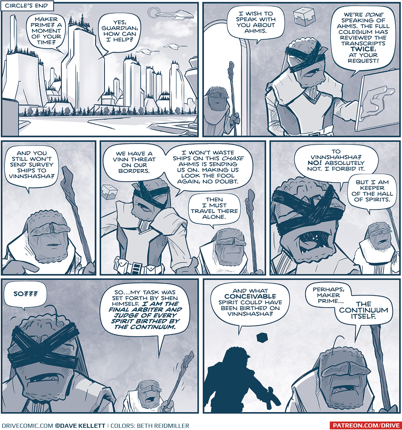 PANEL 1: 
Location Tag: CIRCLE’S END
We see a skyline of bright white buildings with trees on the rooftops, an empty street with foliage along the edge, and three Continuum ships in the bright sky with white clouds. From inside the middle building we see two characters speaking.
GUARDIAN: Maker Prime? A moment of your time.
MAKER PRIME: Yes, Guardian, how can I help you?

PANEL 2: GUARDIAN, a short maker holding a staff, peers through a doorway, while MAKER PRIME, a tall maker with bands across his eyes and a cube floating above his head, stands at a transparent computer screen, hand on it as if he’s working.
GUARDIAN: I wish to speak with you about Ahmis.
MAKER PRIME: We’re DONE speaking of Ahmis. The full Colegium has reviewed  the transcripts TWICE, at your request!

PANEL 3: Close up on GUARDIAN.
GUARDIAN: And you still won’t send survey ships to Vinnshasha?

PANEL 4: MAKER PRIME reacts as GUARDIAN stands still.
MARKER PRIME: We have a Vinn threat on our borders. I won’t waste ships on this CHASE Ahmis is sending us on. Making us look the fool again, no doubt.
GUARDIAN: Then I must travel there alone.

PANEL 5: MAKER PRIME turns his head over his shoulder to yell at GUARDIAN.
MAKER PRIME: To Vinnshasha? NO! Absolutely not. I forbid it.
GUARDIAN: But I am Keeper of the Hall of Spirits.

PANEL 6: MAKER PRIME, in shadow in the foreground, replies as GUARDIAN shakes his stick at him.
MAKER PRIME: SO???
GUARDIAN: So…my task was set forth by Shen himself. I AM THE FINAL ARBITER AND JUDGE OF EVERY SPIRIT BIRTHED BY THE CONTINUUM.

PANEL 7: MAKER PRIME, in the background in silhouette, motions, while GUARDIAN turns away in his response.
MAKER PRIME: And what CONCEIVABLE spirit could have been birthed on Vinnshasha?
GUARDIAN: Perhaps, Maker Prime… THE CONTINUUM ITSELF.

———
Want to read the full story? Join us at Patreon.com/drive for the *FULL* Tales of the Drive archives, art giveaways, fun community, and more! DRIVE copyright Dave Kellett. Colors by Beth Reidmiller