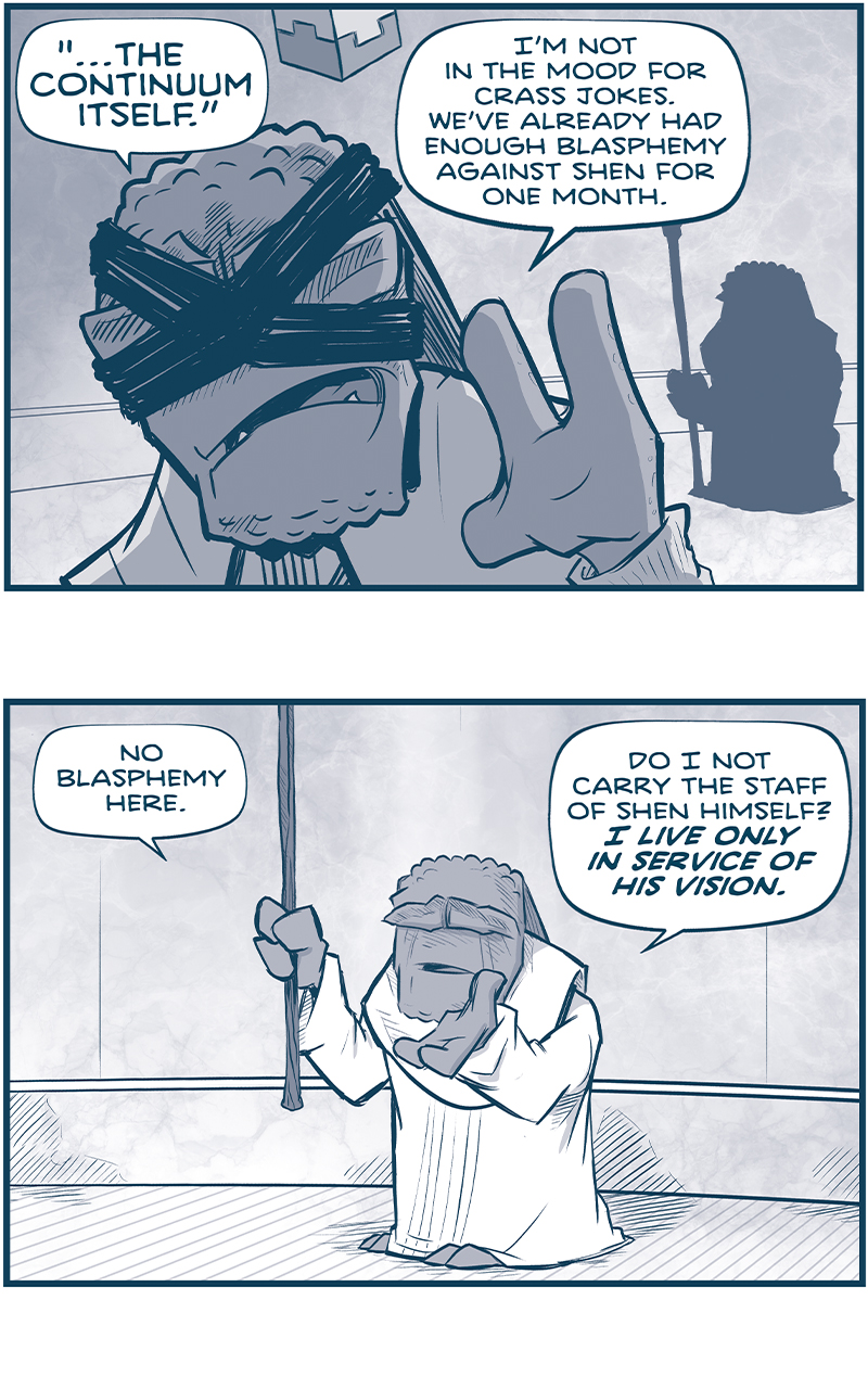 PANEL 1: MAKER PRIME, a Maker with bandages crossed across his eyes and a cube floating above his head, continues his discussion with THE GUARDIAN, a short maker holding a staff. MAKER PRIME faces the camera, with THE GUARDIAN in silhouette behind him.
MAKER PRIME: â€œâ€¦THE CONTINUUM ITSELF.â€ Iâ€™m not in the mood for crass jokes. Weâ€™ve already had enough blasphemy against Shen for one month.

PANEL 2: THE GUARDIAN replies, holding his staff up.
GUARDIAN: No blasphemy here. Do I not carry the staff of Shen himself? I LIVE ONLY IN SERVICE OF HIS VISION.

PANEL 3: The two Makers continue their conversation, MAKER PRIME now facing THE GUARDIAN.
GUARDIAN: But I IWLL go to Vinnshasha. I have that right, as Keeper: To to where and when I will for the Hall of Spirits.
MAKER PRIME: You waste your time on Ahmisâ€™ tricks.

PANEL 4: The two continue to talk, MAKER PRIME resigned.
GUARDIAN: Perhaps. But this task will take me a few short weeks, at most.
MAKER PRIME: sigh Very well. Iâ€™ll send two cruisers to escort you.

PANEL 5: MAKER PRIME turns around and throws his hands up in frustration.
GUARDIAN: No, no. Grant me any small ship with A Circleâ€™s End. Iâ€™ve seen your plans: You will need our cruisers at the border.
MAKER PRIME: What I NEED is sthe counsel of The Guradian in a time of war!

PANEL 6: MAKER PRIME turns to speak over his shoulder at THE GUARDIAN.
GURADIAN: You will keep us all safe, Mard. Itâ€™s why I put forth your nomination as Maker Prime. You have a great wisdom about you!
MAKER PRIME: While it seems to have left you entirely, my friend.

â€”â€”â€”
Want to read the full story? Join us at Patreon.com/drive for the *FULL* Tales of the Drive archives, art giveaways, fun community, and more! DRIVE copyright Dave Kellett. Colors by Beth Reidmiller