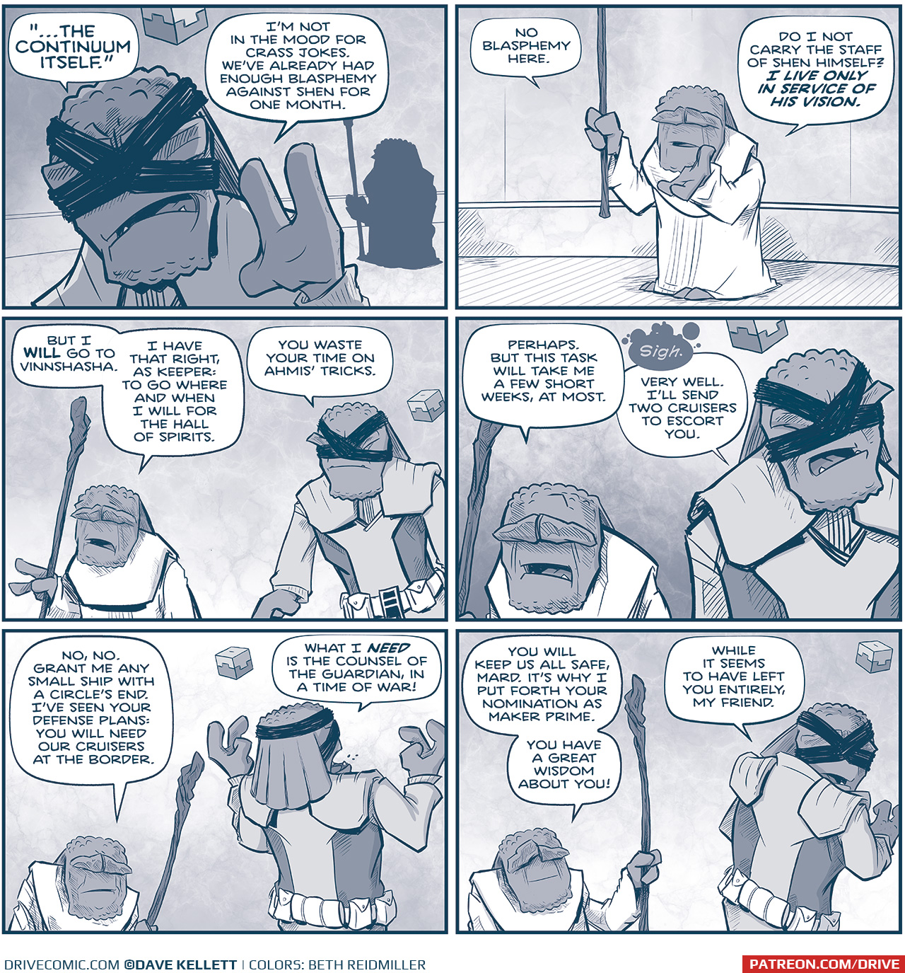 PANEL 1: MAKER PRIME, a Maker with bandages crossed across his eyes and a cube floating above his head, continues his discussion with THE GUARDIAN, a short maker holding a staff. MAKER PRIME faces the camera, with THE GUARDIAN in silhouette behind him.
MAKER PRIME: â€œâ€¦THE CONTINUUM ITSELF.â€ Iâ€™m not in the mood for crass jokes. Weâ€™ve already had enough blasphemy against Shen for one month.

PANEL 2: THE GUARDIAN replies, holding his staff up.
GUARDIAN: No blasphemy here. Do I not carry the staff of Shen himself? I LIVE ONLY IN SERVICE OF HIS VISION.

PANEL 3: The two Makers continue their conversation, MAKER PRIME now facing THE GUARDIAN.
GUARDIAN: But I IWLL go to Vinnshasha. I have that right, as Keeper: To to where and when I will for the Hall of Spirits.
MAKER PRIME: You waste your time on Ahmisâ€™ tricks.

PANEL 4: The two continue to talk, MAKER PRIME resigned.
GUARDIAN: Perhaps. But this task will take me a few short weeks, at most.
MAKER PRIME: sigh Very well. Iâ€™ll send two cruisers to escort you.

PANEL 5: MAKER PRIME turns around and throws his hands up in frustration.
GUARDIAN: No, no. Grant me any small ship with A Circleâ€™s End. Iâ€™ve seen your plans: You will need our cruisers at the border.
MAKER PRIME: What I NEED is sthe counsel of The Guradian in a time of war!

PANEL 6: MAKER PRIME turns to speak over his shoulder at THE GUARDIAN.
GURADIAN: You will keep us all safe, Mard. Itâ€™s why I put forth your nomination as Maker Prime. You have a great wisdom about you!
MAKER PRIME: While it seems to have left you entirely, my friend.

â€”â€”â€”
Want to read the full story? Join us at Patreon.com/drive for the *FULL* Tales of the Drive archives, art giveaways, fun community, and more! DRIVE copyright Dave Kellett. Colors by Beth Reidmiller