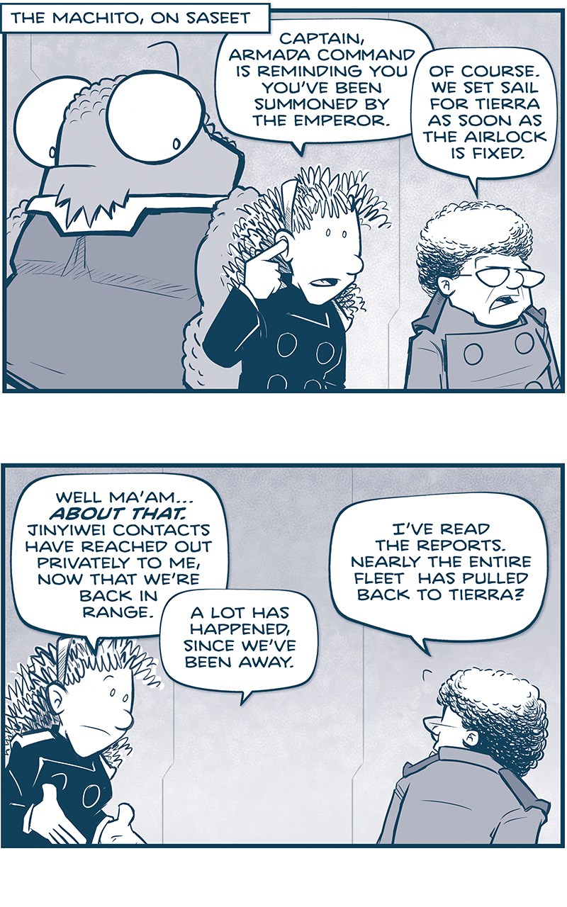 PANEL 1: 
LOCATION: The Machito, on Saseet
NOSH stands in the background, looking over at ORLA, with her finger to her ear getting a message in her in-ear comm. THE CAPTAIN stands next to her.
ORLA: Captain, Armada Command is reminding you youâ€™ve been summoned by The Emperor.
CAPTAIN: Of course. We set sail for Tierra as soon as the airlock is fixed.

PANEL 2: ORLA continues, the CAPTAINâ€s back is to us, as she turns to respond.
ORLA: Well maâ€™amâ€¦ ABOUT THAT. Jinyiwei contacts have reached out privately to me, now that weâ€™re back in range. A lot has happened, since weâ€™ve been away.
CAPTAIN: Iâ€™ve read the reports. Nearly the entire fleet has pulled back to Tierra?

PANEL 3: ORAL looks concerned as the CAPTAIN is suprised. NANDO, in the background, turns around in shock.
ORLA: More than that. THE GOVERNOR OF DU FU IS DEAD. Apaprently by Tesskan hands.
NANDO: WHAT?!?
CAPTAIN: Tesskans?

PANEL 4: ORLA reads from a glass tablet.
ORLA: At the command of the Emperor himself. Hheâ€™s also killed the First Directorate of the Jinyiwei; the new head of Inustriaglobo; the acting Governor of Dawn; three justices on the Supreme Councilâ€¦ â€¦and, well, the list goes on.

PANEL 5: The CAPTAIN looks over her shoulder at ORLA, who continues.
CAPTAIN: Lord. Heâ€™s on quite the purge. Something must have spooked him.
ORLA: It would appear to be El PuÃ±o herself. Apparently she hasnâ€™t been seen in three weeks.

PANEL 6: NOSH, with dramatic underlighting, reacts to the news.
NOSH: UGGH. I am not liking this. Our Empire is sounding more and more like â€œClassic summary of all Russian History.â€

PANEL 7: Carefully, The CAPTAIN clarifies, while NOSH, hands held up and eyes dilated, explains in terror.
CAPTAIN: Wait. Whatâ€™s the â€œClassic summary of all Russian History?â€
NOSH: â€œAnd thenâ€¦ â€¦things got worse.â€

â€”â€”â€”
Want to read the full story? Join us at Patreon.com/drive for the *FULL* Tales of the Drive archives, art giveaways, fun community, and more! DRIVE copyright Dave Kellett. Colors by Beth Reidmiller