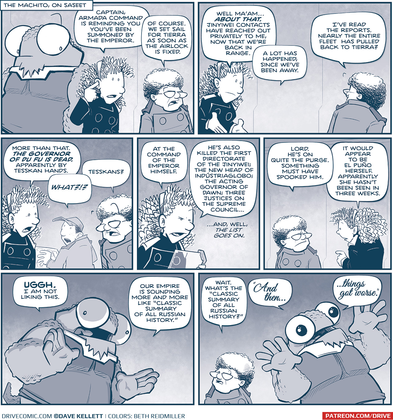 PANEL 1: 
LOCATION: The Machito, on Saseet
NOSH stands in the background, looking over at ORLA, with her finger to her ear getting a message in her in-ear comm. THE CAPTAIN stands next to her.
ORLA: Captain, Armada Command is reminding you youâ€™ve been summoned by The Emperor.
CAPTAIN: Of course. We set sail for Tierra as soon as the airlock is fixed.

PANEL 2: ORLA continues, the CAPTAINâ€s back is to us, as she turns to respond.
ORLA: Well maâ€™amâ€¦ ABOUT THAT. Jinyiwei contacts have reached out privately to me, now that weâ€™re back in range. A lot has happened, since weâ€™ve been away.
CAPTAIN: Iâ€™ve read the reports. Nearly the entire fleet has pulled back to Tierra?

PANEL 3: ORAL looks concerned as the CAPTAIN is suprised. NANDO, in the background, turns around in shock.
ORLA: More than that. THE GOVERNOR OF DU FU IS DEAD. Apaprently by Tesskan hands.
NANDO: WHAT?!?
CAPTAIN: Tesskans?

PANEL 4: ORLA reads from a glass tablet.
ORLA: At the command of the Emperor himself. Hheâ€™s also killed the First Directorate of the Jinyiwei; the new head of Inustriaglobo; the acting Governor of Dawn; three justices on the Supreme Councilâ€¦ â€¦and, well, the list goes on.

PANEL 5: The CAPTAIN looks over her shoulder at ORLA, who continues.
CAPTAIN: Lord. Heâ€™s on quite the purge. Something must have spooked him.
ORLA: It would appear to be El PuÃ±o herself. Apparently she hasnâ€™t been seen in three weeks.

PANEL 6: NOSH, with dramatic underlighting, reacts to the news.
NOSH: UGGH. I am not liking this. Our Empire is sounding more and more like â€œClassic summary of all Russian History.â€

PANEL 7: Carefully, The CAPTAIN clarifies, while NOSH, hands held up and eyes dilated, explains in terror.
CAPTAIN: Wait. Whatâ€™s the â€œClassic summary of all Russian History?â€
NOSH: â€œAnd thenâ€¦ â€¦things got worse.â€

â€”â€”â€”
Want to read the full story? Join us at Patreon.com/drive for the *FULL* Tales of the Drive archives, art giveaways, fun community, and more! DRIVE copyright Dave Kellett. Colors by Beth Reidmiller