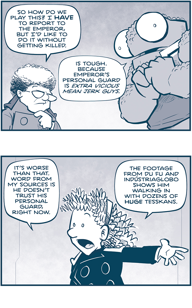 PANEL 1: THE CAPTAIN, a middle aged woman with curly white hair, stands with her hand to her chin, contemplating her next move. NOSH, a large alien with bumpy skin and huge eyes, clasps his hands to his chest.
CAPTAIN: So how do we play this? I HAVE to report to the Emperor, but Iâ€™d like to do it without getting killed.
NOSH: Is tough. Because Emperorâ€™s personal guard is EXTRA VICIOUS MEEAN JERK GUYS.

PANEL 2: ORLA, a young woman with longer curly hair, in a darker uniform, motions with her arm.
ORLA: Itâ€™s worse than that. Word from my sources is he doesnâ€™t trust his personal guard, right now. The footage from Du Fu and Industriaglobo shows him walking in with dozens of huge Tesskans.

PANEL 3: CUDDOW, a squishy ailien with 14 arms 6 eyes and a antennae on his head, motions as SKITTER, a small squirrel-like alien with a mohawk, sits in his floating chair.
CUDDOW: Ooof. And we all know the old Fillipod saying about huge Tesskans. â€œThe bigger they areâ€¦
SKITTER: The harder they fall?
CUDDOW: â€¦the cleaner their decapitation swings.â€

PANEL 4: THE CAPTAIN directs her question to ORLA, who looks around her body.
CAPTAIN: Iâ€™ll need a weapon. A HIDDEN WEAPON. Orla, whatâ€™s your Jinyiwei loadout?
ORLA: I currently haveâ€¦ NINEâ€¦? Weapons secreted about my uniform.

PANEL 5: ORLA goes analytical, holding her hands up as a scan, raising an eyebrow. CUDDOW, next to her, gets an idea.
ORLA: But the Emperor will subject you to scans and pat-downs. 
CUDDOW: NO. Youâ€™d need a weapon that no scan could discover. A weapon no one even bothers to look for. A naturally occurring weapon.

PANEL 6: Close up on CUDDOW, the light shining from below to create dramatic lighting. His eyes bulge even more than normal, his antennae droops as he is scared of his idea.
CUDDOW: Like the weapon on a very very very very very VERY brave fillipod. WHICH COULD BE TRUE IF HE JUST KEEPS SAYING IT
[in a bubble behind that last text bubble]: very very very very very very very very

â€”â€”â€”
Want to read the full story? Join us at Patreon.com/drive for the *FULL* Tales of the Drive archives, art giveaways, fun community, and more! DRIVE copyright Dave Kellett. Colors by Beth Reidmiller
