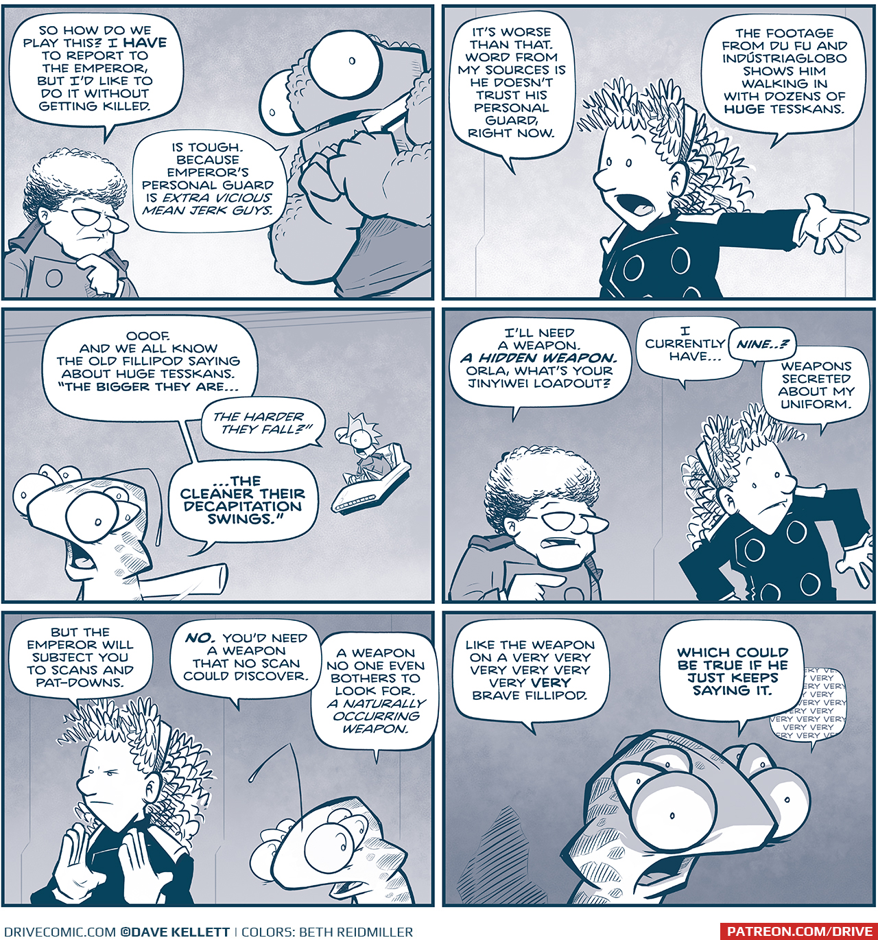 PANEL 1: THE CAPTAIN, a middle aged woman with curly white hair, stands with her hand to her chin, contemplating her next move. NOSH, a large alien with bumpy skin and huge eyes, clasps his hands to his chest. CAPTAIN: So how do we play this? I HAVE to report to the Emperor, but I’d like to do it without getting killed. NOSH: Is tough. Because Emperor’s personal guard is EXTRA VICIOUS MEEAN JERK GUYS. PANEL 2: ORLA, a young woman with longer curly hair, in a darker uniform, motions with her arm. ORLA: It’s worse than that. Word from my sources is he doesn’t trust his personal guard, right now. The footage from Du Fu and Industriaglobo shows him walking in with dozens of huge Tesskans. PANEL 3: CUDDOW, a squishy ailien with 14 arms 6 eyes and a antennae on his head, motions as SKITTER, a small squirrel-like alien with a mohawk, sits in his floating chair. CUDDOW: Ooof. And we all know the old Fillipod saying about huge Tesskans. “The bigger they are… SKITTER: The harder they fall? CUDDOW: …the cleaner their decapitation swings.” PANEL 4: THE CAPTAIN directs her question to ORLA, who looks around her body. CAPTAIN: I’ll need a weapon. A HIDDEN WEAPON. Orla, what’s your Jinyiwei loadout? ORLA: I currently have… NINE…? Weapons secreted about my uniform. PANEL 5: ORLA goes analytical, holding her hands up as a scan, raising an eyebrow. CUDDOW, next to her, gets an idea. ORLA: But the Emperor will subject you to scans and pat-downs. CUDDOW: NO. You’d need a weapon that no scan could discover. A weapon no one even bothers to look for. A naturally occurring weapon. PANEL 6: Close up on CUDDOW, the light shining from below to create dramatic lighting. His eyes bulge even more than normal, his antennae droops as he is scared of his idea. CUDDOW: Like the weapon on a very very very very very VERY brave fillipod. WHICH COULD BE TRUE IF HE JUST KEEPS SAYING IT [in a bubble behind that last text bubble]: very very very very very very very very ——— Want to read the full story? Join us at Patreon.com/drive for the *FULL* Tales of the Drive archives, art giveaways, fun community, and more! DRIVE copyright Dave Kellett. Colors by Beth Reidmiller 