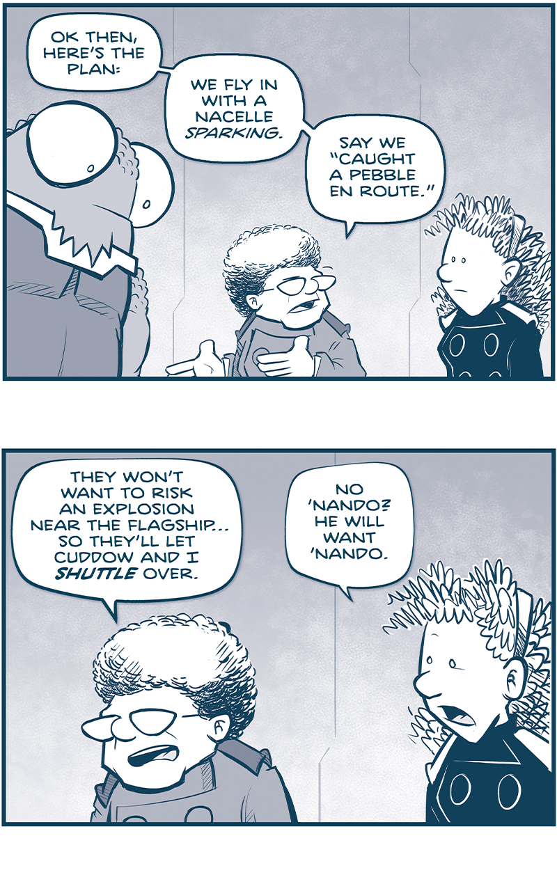 PANEL 1: THE CAPTAIN, NOSH, and ORLA continue their conversation from the previous page. CAPTAIN: OK, then, hereâ€™s the plan: We fly in with a nacelle sparking. Say we â€œcaught a pebble en route.â€ PANEL 2: THE CAPTAIN continues, as ORLA chimes in. CAPTAIN: They wonâ€™t want to risk an explosion near the flagshipâ€¦so theyâ€™ll let Cuddow and I SHUTTLE over. ORLA: No â€˜Nando? He will want â€˜Nando. PANEL 3: In the foreground THE CAPTAIN responds, while in the background NANDO raises his hand, mouth wide. CAPTAIN: DEFINITELY no â€˜Nando. We keep that boy as far away from those tesskans as possible. NANDO: Who else LOVES this plan?? PANEL 4: THE CAPTAIN turns around to point at NANDO, looking sheepish. SKITTER floats in his chair next to him, silently. CAPTAIN: Instead, he stays here and keeps the drive spun up. And Skitter stays ready to leap at a momentâ€™s notice. PANEL 5: THE CAPTAIN continues, motioning to CUDDOW, facing away. He raises his eyebrows at the mention of his name. CAPTAIN: All while Cuddow and I shuttle over, report on the Astheet mission, then shuttle back. PANEl 6: THE CAPTAIN leans over to talk directly to a nervous CUDDOW. CUDDOW scrunches his neck down, terrified. CAPTAIN: WE CAN DO THIS, Cuddow. We jsut gotta stay calm, stay collected, and keep our head on our shoulders. CUDDOW: THAT, SPECIFICALLY, IS MY GOAL. â€”â€”â€” Want to read the full story? Join us at Patreon.com/drive for the *FULL* Tales of the Drive archives, art giveaways, fun community, and more! DRIVE copyright Dave Kellett. Colors by Beth Reidmiller 