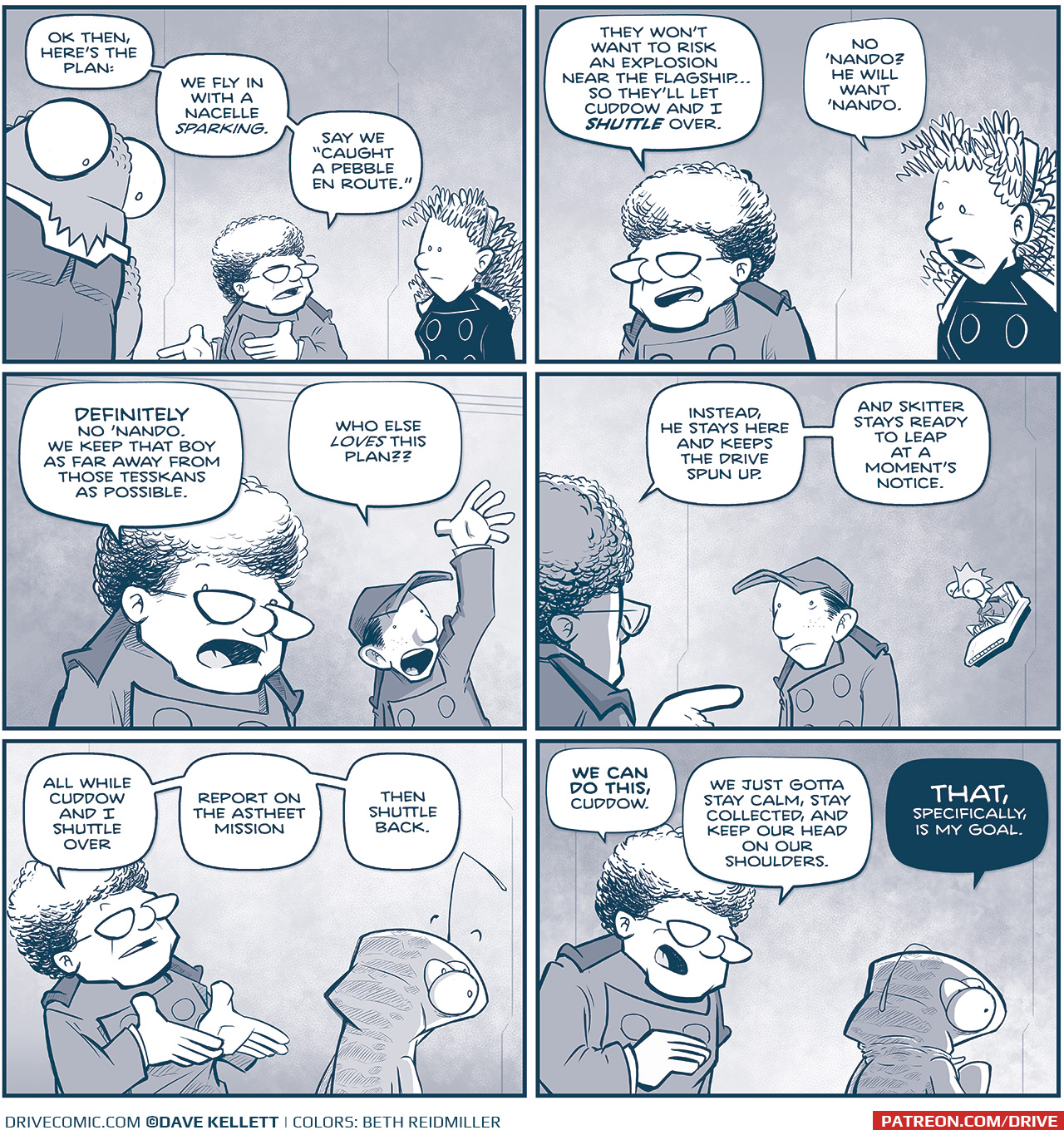 PANEL 1: THE CAPTAIN, NOSH, and ORLA continue their conversation from the previous page. CAPTAIN: OK, then, hereâ€™s the plan: We fly in with a nacelle sparking. Say we â€œcaught a pebble en route.â€ PANEL 2: THE CAPTAIN continues, as ORLA chimes in. CAPTAIN: They wonâ€™t want to risk an explosion near the flagshipâ€¦so theyâ€™ll let Cuddow and I SHUTTLE over. ORLA: No â€˜Nando? He will want â€˜Nando. PANEL 3: In the foreground THE CAPTAIN responds, while in the background NANDO raises his hand, mouth wide. CAPTAIN: DEFINITELY no â€˜Nando. We keep that boy as far away from those tesskans as possible. NANDO: Who else LOVES this plan?? PANEL 4: THE CAPTAIN turns around to point at NANDO, looking sheepish. SKITTER floats in his chair next to him, silently. CAPTAIN: Instead, he stays here and keeps the drive spun up. And Skitter stays ready to leap at a momentâ€™s notice. PANEL 5: THE CAPTAIN continues, motioning to CUDDOW, facing away. He raises his eyebrows at the mention of his name. CAPTAIN: All while Cuddow and I shuttle over, report on the Astheet mission, then shuttle back. PANEl 6: THE CAPTAIN leans over to talk directly to a nervous CUDDOW. CUDDOW scrunches his neck down, terrified. CAPTAIN: WE CAN DO THIS, Cuddow. We jsut gotta stay calm, stay collected, and keep our head on our shoulders. CUDDOW: THAT, SPECIFICALLY, IS MY GOAL. â€”â€”â€” Want to read the full story? Join us at Patreon.com/drive for the *FULL* Tales of the Drive archives, art giveaways, fun community, and more! DRIVE copyright Dave Kellett. Colors by Beth Reidmiller 
