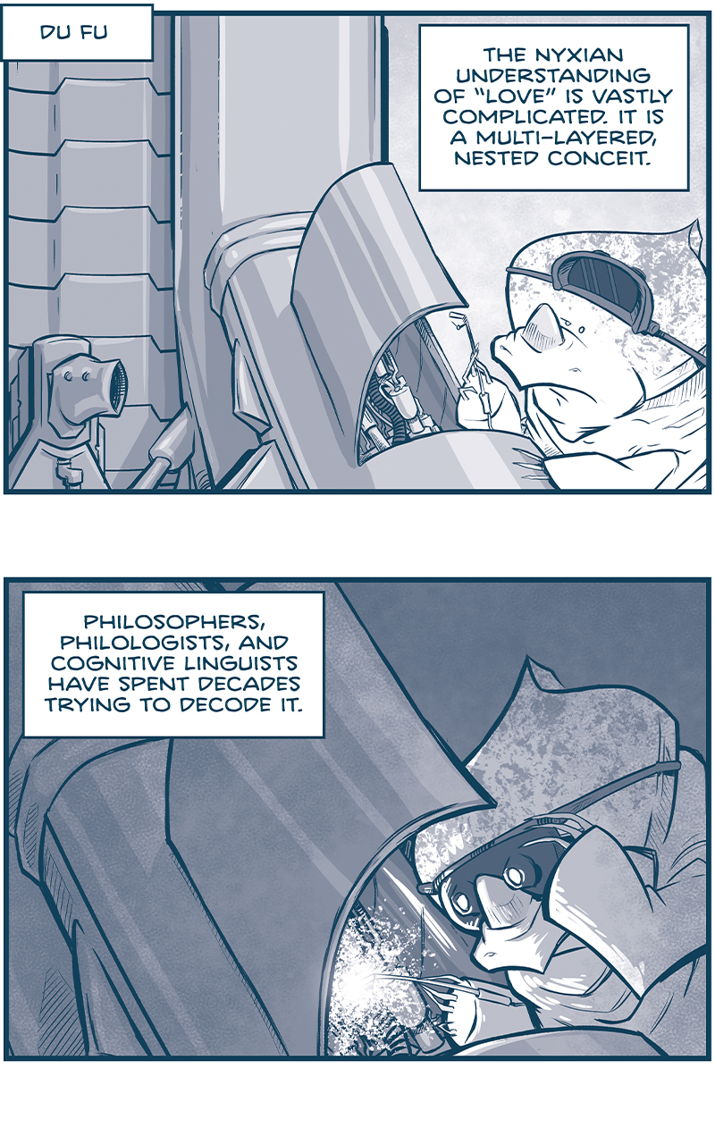 PANEL 1: A NYX alien, a rhino-like creature with a pointed crest and a single horn on itâ€™s nose, works on a piece of machinery.
LOCATION: Du Fu
NARRATION: The Nyxian understanding of â€œloveâ€ is vastly complicated. It is a multi-layered, nested conceit.

PANEL 2: The NYX working on machinery pulls down welding goggles to block the bright white light of his welder.
NARRATION: Philosophers, philologists, and cognitive linguists have spent decades trying to decode it.

PANEL 3: The NYX welding is now in the background, as another NYX carries an armful of corded plugs. His eyes are furrowed and serious.
NARRATION: Much like the Nyx themselves, it remains a riddle wrapped in a mystery inside an enigma.

PANEL 4: The NYX carrying the corded plugs walks out a doorway, eyes furrowed.
NARRATION: But the fundamental truth is this: the Nyx had come to genuinely, whole-heartedly LOVE Governor SebastiÃ¡n. THE LOVED HIM.

PANEL 5: We see the NYX carrying the corded plugs walk towards a window where another NYX points at what we see. Outside the window, looking in to space, hover 3 large new rings ships, in various forms of completion. These ships looks a little fish-like, with fins jutting out the top and bottom, with aztec-like architecture. Large rings stick out the end of the ship, connected by triangular architecture. Attached to the side are large dark cannons.
NARRATION: And as we all know: LOVE IS THE GREATEST MOTIVATOR â€¦. when building a fleet of revenge starships.

â€”â€”â€”
Want to read the full story? Join us at Patreon.com/drive for the *FULL* Tales of the Drive archives, art giveaways, fun community, and more! DRIVE copyright Dave Kellett. Colors by Beth Reidmiller

